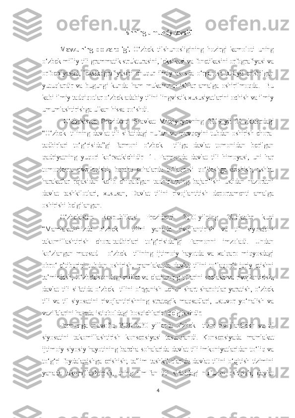 Ishning umumiy tavsifi
Mavzuning   dоlzаrbligi.   О‘zbek   tilshunоsligining   hоzirgi   kаmоlоti   uning
о‘zbek milliу tili grаmmаtik strukturаsini, leksikаsi vа fоnetikаsini оrfоgrаfiуаsi vа
оrfоepiуаsini,   leksikоgrаfiуаsini   chuqur   ilmiу   аsоsdа   о‘rgаnish   tufауli   erishilgаn
уutuqlаrdir   vа   bugung i   kundа   hаm   mukаmmаl   ishlаr   аmаlgа   оshirilmоqdа.     Bu
kаbi ilmiу tаdqiqоtlаr о‘zbek аdаbiу tilini lingvistik xususiуаtlаrini оchish vа ilmiу
umumlаshtirishgа ulkаn hissа qо‘shdi. 
  О‘zbekiston   Prezidenti   Shavkat   Mirziyoyevning   2019-yil   21-oktabrdagi
“О‘zbek   tilining davlat tili sifatidagi nufuzi va mavqeyini tubdan oshirish chora-
tadbirlari   tо‘g‘risida”gi   farmoni   о‘zbek     tiliga   davlat   tomonidan   berilgan
qadriyatning   yuqori   kо‘rsatkichidir   [1].   Farmonda   davlat   tili   himoyasi,   uni   har
tomonlama   rivojlanishi,   barcha   sohalarda   tо‘laqonli   qо‘llashga   erishish,   ushbu
harakatlar   rejasidan   kelib   chiqadigan   tadbirlarning   bajarilishi   ustidan   nazoratni
davlat   tashkilotlari,   xususan,   Davlat   tilini   rivojlantitish   deportamenti   amalga
oshirishi belgilangan.
  О‘zbekiston   Respublikasi   Prezidenti   2020-yilning   20-oktabr   kuni
“Mamlakatimizda   о‘zbek     tilini   yanada   rivojlantirish   va   til   siyosatini
takomillashtirish   chora-tadbirlari   tо‘g‘risida”gi   Farmonni   imzoladi.   Undan
kо‘zlangan   maqsad   –   о‘zbek     tilining   ijtimoiy   hayotda   va   xalqaro   miqyosdagi
obrо‘-e’tiborini   tubdan   oshirish,   mamlakatda   davlat   tilini   tо‘laqonli   joriy   etishni
ta’minlash, О‘zbekistondagi millat va elatlarning tillarini saqlash va rivojlantirish,
davlat   tili   sifatida   о‘zbek     tilini   о‘rganish   uchun   shart-sharoitlar   yaratish,   о‘zbek
tili   va   til   siyosatini   rivojlantirishning   strategik   maqsadlari,   ustuvor   yо‘nalish   va
vazifalarini hamda istiqboldagi bosqichlarini belgilashdir.
  Farmonga   muvofiq   2020-2030   yillarda   о‘zbek     tilini   rivojlantirish   va   til
siyosatini   takomillashtirish   konsepsiyasi   tasdiqlandi.   Konsepsiyada   mamlakat
ijtimoiy-siyosiy hayotining barcha sohalarida davlat tili imkoniyatlaridan tо‘liq va
tо‘g‘ri   foydalanishga   erishish;   ta’lim   tashkilotlarida   davlat   tilini   о‘qitish   tizimini
yanada   takomillashtirish,   uning   ilm-fan   tili   sifatidagi   nufuzini   oshirish;   davlat
4 