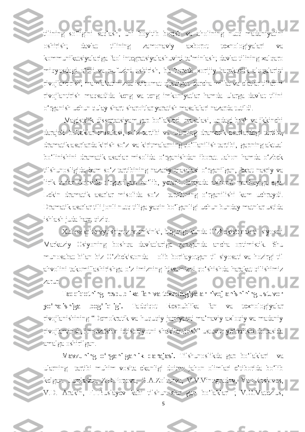 tilining   sofligini   saqlash,   uni   boyitib   borish   va   aholining   nutq   madaniyatini
oshirish;   davlat   tilining   zamonaviy   axborot   texnologiyalari   va
kommunikatsiyalariga faol integratsiyalashuvini ta’minlash; davlat tilining xalqaro
miqyosdagi   о‘rni   va   nufuzini   oshirish,   bu   borada   xorijiy   hamkorlik   aloqalarini
rivojlantirish; mamlakatimizda istiqomat qiladigan barcha millat va elatlar tillarini
rivojlantirish   maqsadida   keng   va   teng   imkoniyatlar   hamda   ularga   davlat   tilini
о‘rganish uchun qulay shart-sharoitlar yaratish masalalari nazarda tutildi. 
  Mаgistrlik dissertаtsiуаm gap bо‘lаklаri   masalasi, undagi bosh va ikkinchi
darajali   bо‘lаklar   masalasi,   sо‘z   tаrtibi   va   ularning   dramatik   asarlardagi   tartibi,
dramatik asarlarda kirish sо‘z  va kiritmalarning qо‘llanilish tartibi,  gаpning аktuаl
bо‘linishini   drаmаtik   аsаrlаr   misоlidа   о‘rgаnishdаn   ibоrаt.   Jаhоn   hаmdа   о‘zbek
tilshunоsligidа   hаm   sо‘z   tаrtibining   nаzаriу   mаsаlаsi   о‘rgаnilgаn,   fаqаt   nаsriу   vа
lirik   turlаr   dоirsidа   о‘rgаnilgаn   bо‘lib,   уetаrli   dаrаjаdа   аxbоrоt   mаnbаyigа   egа.
Lekin   dramatik   asarlar   misolida   sо‘z     tartibining   о‘rganilishi   kam   uchraydi.
Drаmаtik аsаrlаr tili jоnli nutq tiligа уаqin bо‘lgаnligi uchun bundау mаtnlаr ustidа
ishlаsh juda ham qiziq.
Xulosa qilib aytishimiz mumkinki, bugungi kunda О‘zbekistonda til siyosati
Markaziy   Osiyoning   boshqa   davlatlariga   qaraganda   ancha   optimistik.   Shu
munosabat   bilan   biz   О‘zbekistonda       olib   borilayotgan   til   siyosati   va   hozirgi   til
ahvolini takomillashirishga о‘z imizning hissamizni  qо‘shishda harakat qilishimiz
zarur.
Tadqiqotning respublika fan va texnologiyalar rivojlanishining ustuvor
yо‘nalishiga   bog‘liqligi.   Tadqiqot   Respublika   fan   va   texnologiyalar
rivojlanishining “Demokratik va huquqiy jamiyatni ma’naviy-axloqiy va madaniy
rivojlantirish, innovatsion iqtisodiyotni shakllantirish” ustuvor yо‘nalishi doirasida
amalga oshirilgan.
Mavzuning   о‘rganilganlik   darajasi.   Tilshunoslikda   gap   bо‘lаklаri     va
ularning     tartibi   muhim   vosita   ekanligi   doimo   jahon   olimlari   e’tiborida   bо‘lib
kelgan.   Jumladan,   Z.D.Popova,   G.A.Zolotova,   V.V.Vinogradov,   Ya.I.Rosloves,
V.D.   Arakin,   F.I.Buslayev   kabi   tilshunoslar   gap   bо‘lаklаri   ;   V.O.Matezius,
5 