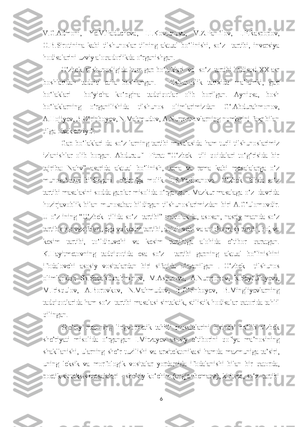 V.G.Admoni,   Ye.V.Paducheva,   I.I.Kovtunova,   V.Z.Panfilov,   I.P.Raspopov,
O.B.Sirotinina   kabi   tilshunoslar   tilning   aktual   bо‘linishi,   sо‘z     tartibi,   inversiya
hodisalarini uzviy aloqadorlikda о‘rganishgan. 
О‘zbek  tilshunosligida ham gap bо‘lаklаri  va  sо‘z  tartibi hodisasi XX asr
boshlaridan   tadqiq   etila   boshlangan.     Tilshunoslik   tarixida   ma’lumki,   gap
bо‘lаklаri     bо‘yicha   kо‘pgina   tadqiqotlar   olib   borilgan.   Ayniqsa,   bosh
bо‘lаklarning   о‘rganilishida   tilshunos   olimlarimizdan   G‘.Abdurahmonov,
A.Hojiyev, B.О‘rinboyev, N.Mahmudov, A.Nurmonovlarning nomlarini faxr bilan
tilga olsak arziydi. 
Gap   bо‘lаklаri   da   sо‘z   larning   tartibi   masalasida   ham   turli   tilshunoslarimiz
izlanishlar   olib   borgan.   Abdurauf     Fitrat   “О‘zbek     tili   qoidalari   tо‘g‘risida   bir
tajriba:   Nahv”   asarida   aktual   bо‘linish,   tema   va   rema   kabi   masalalarga   о‘z
munosabatini   bildirgani     e’tirofga   molik.   T.S.Yadixanova     О‘zbek     tilida   sо‘z
tartibi masalasini sodda gaplar misolida о‘rgangan. Mazkur masalaga о‘z   davrida
hozirjavoblik   bilan   munosabat   bildirgan   tilshunoslarimizdan   biri   A.G‘ulomovdir.
U  о‘z   ining  “О‘zbek     tilida  sо‘z     tartibi”  maqolasida,  asosan,  nasriy   matnda  sо‘z
tartibining vazifalari, ega va kesim tartibi, aniqlovchi va aniqlanmish tartibi, hol va
kesim   tartibi,   tо‘ldiruvchi   va   kesim   tartibiga   alohida   e’tibor   qaratgan.
K.Hayitmetovning   tadqiqotida   esa   sо‘z     tartibi   gapning   aktual   bо‘linishini
ifodalovchi   asosiy   vositalardan   biri   sifatida   о‘rganilgan   .   О‘zbek     tilshunos
olimlaridan   Sh.Shoabdurahmonov,   M.Asqarova,   A.Nurmonov,   R.Sayfullayeva,
M.Irisqulov,   A.Borovkov,   N.Mahmudov,   B.О‘rinboyev,   B.Mingliyevlarning
tadqiqotlarida ham sо‘z  tartibi masalasi sintaktik, stilistik hodisalar qatorida tahlil
qilingan.
She’riy   matnning   lingvopoetik   tahlili   masalalarini   birinchi   bо‘lib   о‘zbek
she’riyati   misolida   о‘rgangan   I.Mirzayev   asosiy   e’tiborini   qofiya   ma’nosining
shakllanishi,   ularning   she’r   tuzilishi   va   arxitektonikasi   hamda   mazmuniga   ta’siri,
uning   leksik   va   morfologik   vositalar   yordamida   ifodalanishi   bilan   bir   qatorda,
poetik sintaksis masalalari – she’riy kо‘chim (angjanbemang), kiritma, sо‘z  tartibi
6 