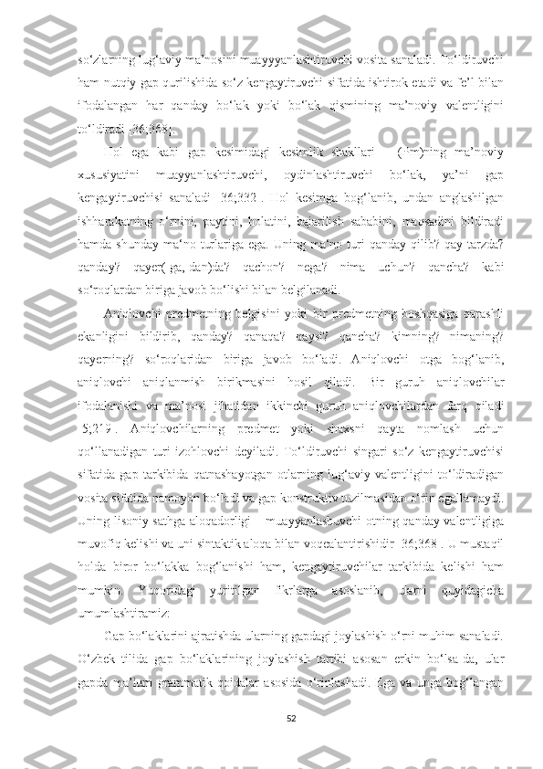 sо‘zlarning lug‘aviy ma’nosini muayyyanlashtiruvchi vosita sanaladi. Tо‘ldiruvchi
ham nutqiy gap qurilishida sо‘z kengaytiruvchi sifatida ishtirok etadi va fe’l bilan
ifodalangan   har   qanday   bо‘lak   yoki   bо‘lak   qismining   ma’noviy   valentligini
tо‘ldiradi [36;368].
Hol   ega   kabi   gap   kesimidagi   kesimlik   shakllari   –   (Pm)ning   ma’noviy
xususiyatini   muayyanlashtiruvchi,   oydinlashtiruvchi   bо‘lak,   ya’ni   gap
kengaytiruvchisi   sanaladi   [36;332].   Hol   kesimga   bog‘lanib,   undan   anglashilgan
ishharakatning   о‘rnini,   paytini,   holatini,   bajarilish   sababini,   maqsadini   bildiradi
hamda  shunday  ma‘no  turlariga  ega. Uning  ma‘no turi  qanday  qilib? qay  tarzda?
qanday?   qayer(-ga,-dan)da?   qachon?   nega?   nima   uchun?   qancha?   kabi
sо‘roqlardan biriga javob bо‘lishi bilan belgilanadi. 
Aniqlovchi   predmetning   belgisini   yoki   bir   predmetning   boshqasiga   qarashli
ekanligini   bildirib,   qanday?   qanaqa?   qaysi?   qancha?   kimning?   nimaning?
qayerning?   sо‘roqlaridan   biriga   javob   bо‘ladi.   Aniqlovchi   otga   bog‘lanib,
aniqlovchi   aniqlanmish   birikmasini   hosil   qiladi.   Bir   guruh   aniqlovchilar
ifodalanishi   va   ma’nosi   jihatidan   ikkinchi   guruh   aniqlovchilardan   farq   qiladi
[5;219].   Aniqlovchilarning   predmet   yoki   shaxsni   qayta   nomlash   uchun
qо‘llanadigan   turi   izohlovchi   deyiladi.   Tо‘ldiruvchi   singari   sо‘z   kengaytiruvchisi
sifatida   gap   tarkibida   qatnashayotgan   otlarning   lug‘aviy   valentligini   tо‘ldiradigan
vosita sifatida namoyon bо‘ladi va gap konstruktiv tuzilmasidan о‘rin egallamaydi.
Uning lisoniy sathga aloqadorligi – muayyanlashuvchi  otning qanday valentligiga
muvofiq kelishi va uni sintaktik aloqa bilan voqealantirishidir [36;368]. U mustaqil
holda   biror   bо‘lakka   bog‘lanishi   ham,   kengaytiruvchilar   tarkibida   kelishi   ham
mumkin.   Yuqoridagi   yuritilgan   fikrlarga   asoslanib,   ularni   quyidagicha
umumlashtiramiz:  
Gap bо‘laklarini ajratishda ularning gapdagi joylashish о‘rni muhim sanaladi.
О‘zbek   tilida   gap   bо‘laklarining   joylashish   tartibi   asosan   erkin   bо‘lsa-da,   ular
gapda   ma’lum   grammatik   qoidalar   asosida   о‘rinlashadi.   Ega   va   unga   bog‘langan
52 