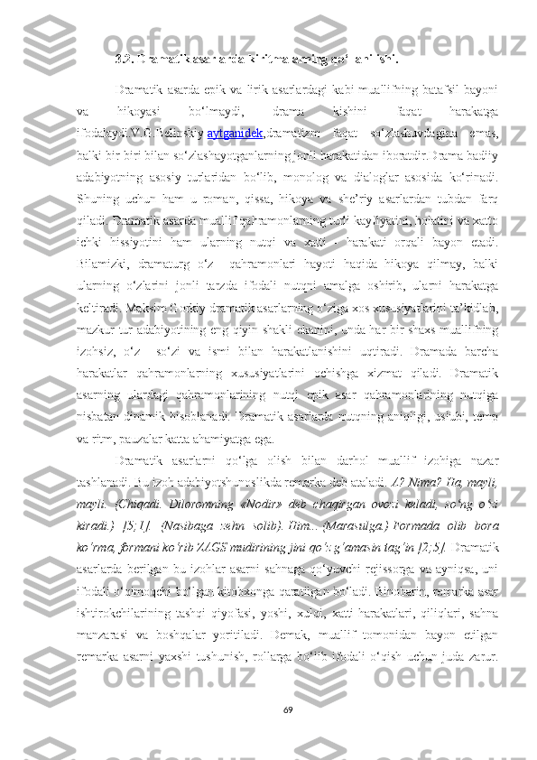 3.2. Dramatik asarlarda kiritmalarning qо‘llanilishi.
Dramatik   asarda   epik   va  lirik  asarlardagi   kabi   muallifning  batafsil   bayoni
va   hikoyasi   bо‘lmaydi,   drama   kishini   faqat   harakatga
ifodalaydi.V.G.Belinskiy   aytganidek ,dramatizm   faqat   sо‘zlashuvdagina   emas,
balki bir-biri bilan sо‘zlashayotganlarning jonli harakatidan iboratdir.Drama badiiy
adabiyotning   asosiy   turlaridan   bо‘lib,   monolog   va   dialoglar   asosida   kо‘rinadi.
Shuning   uchun   ham   u   roman,   qissa,   hikoya   va   she’riy   asarlardan   tubdan   farq
qiladi. Dramatik asarda muallif qahramonlarning turli kayfiyatini, holatini va xatto
ichki   hissiyotini   ham   ularning   nutqi   va   xatti   -   harakati   orqali   bayon   etadi.
Bilamizki,   dramaturg   о‘z     qahramonlari   hayoti   haqida   hikoya   qilmay,   balki
ularning   о‘zlarini   jonli   tarzda   ifodali   nutqni   amalga   oshirib,   ularni   harakatga
keltiradi. Maksim Gorkiy dramatik asarlarning о‘ziga xos xususiyatlarini ta’kidlab,
mazkur tur adabiyotining eng qiyin shakli ekanini, unda har bir shaxs muallifning
izohsiz,   о‘z     sо‘zi   va   ismi   bilan   harakatlanishini   uqtiradi.   Dramada   barcha
harakatlar   qahramonlarning   xususiyatlarini   ochishga   xizmat   qiladi.   Dramatik
asarning   ulardagi   qahramonlarining   nutqi   epik   asar   qahramonlarining   nutqiga
nisbatan   dinamik   hisoblanadi.   Dramatik   asarlarda   nutqning   aniqligi,   uslubi,   temp
va ritm, pauzalar katta ahamiyatga ega.
Dramatik   asarlarni   qо‘lga   olish   bilan   darhol   muallif   izohiga   nazar
tashlanadi. Bu izoh adabiyotshunoslikda remarka deb ataladi.  A? Nima? Ha, mayli,
mayli.   (Chiqadi.   Diloromning   «Nodir»   deb   chaqirgan   ovozi   keladi,   so ng   o ziʻ ʻ
kiradi.)   [5;1].   (Nasibaga   zehn   solib).   Him...   (Marasulga.)   Formada   olib   bora
kо‘rma, formani kо‘rib ZAGS mudirining jini qо‘z g‘amasin tag‘in [2;5].  Dramatik
asarlarda   berilgan   bu   izohlar   asarni   sahnaga   qо‘yuvchi   rejissorga   va   ayniqsa,   uni
ifodali о‘qimoqchi bо‘lgan kitobxonga qaratilgan bо‘ladi. Binobarin, remarka asar
ishtirokchilarining   tashqi   qiyofasi,   yoshi,   xulqi,   xatti-harakatlari,   qiliqlari,   sahna
manzarasi   va   boshqalar   yoritiladi.   Demak,   muallif   tomonidan   bayon   etilgan
remarka   asarni   yaxshi   tushunish,   rollarga   bо‘lib   ifodali   о‘qish   uchun   juda   zarur.
69 