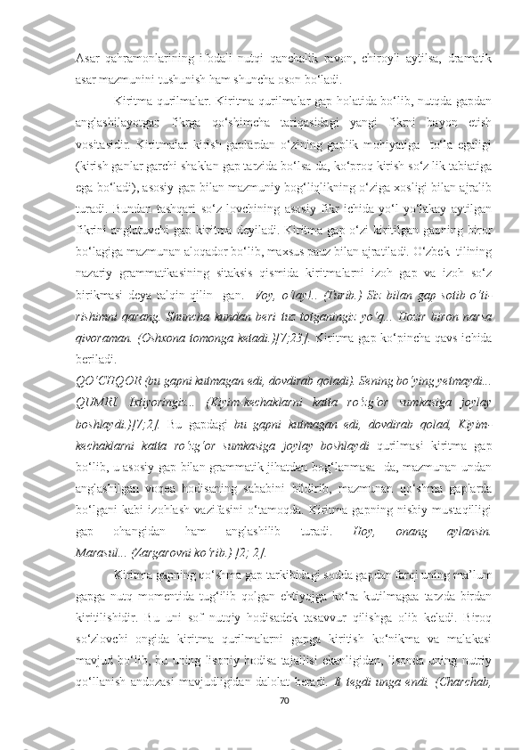 Asar   qahramonlarining   ifodali   nutqi   qanchalik   ravon,   chiroyli   aytilsa,   dramatik
asar mazmunini tushunish ham shuncha oson bо‘ladi. 
Kiritma qurilmalar. Kiritma qurilmalar gap holatida bо‘lib, nutqda gapdan
anglashilayotgan   fikrga   qо‘shimcha   tariqasidagi   yangi   fikrni   bayon   etish
vositasidir.   Kiritmalar   kirish   gaplardan   о‘zining   gaplik   mohiyatiga     tо‘la   egaligi
(kirish ganlar garchi shaklan gap tarzida bо‘lsa-da, kо‘proq kirish sо‘z lik tabiatiga
ega bо‘ladi), asosiy gap bilan mazmuniy bog‘liqlikning о‘ziga xosligi bilan ajralib
turadi.   Bundan   tashqari   sо‘z   lovchining   asosiy   fikr   ichida   yо‘l-yо‘lakay   aytilgan
fikrini  anglatuvchi  gap kiritma  deyiladi. Kiritma gap о‘zi  kiritilgan gapning biror
bо‘lagiga mazmunan aloqador bо‘lib, maxsus pauz bilan ajratiladi. О‘zbek  tilining
nazariy   grammatikasining   sitaksis   qismida   kiritmalarni   izoh   gap   va   izoh   sо‘z
birikmasi   deya   talqin   qilin     gan.     Voy,   о‘lay!..   (Turib.)   Siz   bilan   gap   sotib   о‘ti-
rishimni   qarang.   Shuncha   kundan   beri   tuz   totganingiz   yо‘q...   Hozir   biron   narsa
qivoraman. (Oshxona tomonga ketadi.)[7;23].   Kiritma gap kо‘pincha qavs ichida
beriladi.
QО‘CHQOR (bu gapni kutmagan edi, dovdirab qoladi). Sening bо‘ying yetmaydi...
QUMRI.   Ixtiyoringiz...   (Kiyim-kechaklarni   katta   rо‘zg‘or   sumkasiga   joylay
boshlaydi.)[7;2].   Bu   gapdagi   bu   gapni   kutmagan   edi,   dovdirab   qolad,   Kiyim-
kechaklarni   katta   rо‘zg‘or   sumkasiga   joylay   boshlaydi   qurilmasi   kiritma   gap
bо‘lib, u asosiy gap bilan grammatik jihatdan bog‘lanmasa -da, mazmunan undan
anglashilgan   voqea   hodisaning   sababini   bildirib,   mazmunan   qо‘shma   gaplarda
bо‘lgani   kabi   izohlash   vazifasini   о‘tamoqda.   Kiritma   gapning   nisbiy   mustaqilligi
gap   ohangidan   ham   anglashilib   turadi.   Hoy,   onang   aylansin.
Marasul...   (Zargarovni kо‘rib.)   [2; 2].
Kiritma gapning qо‘shma gap tarkibidagi sodda gapdan farqi uning ma’lum
gapga   nutq   momentida   tug‘ilib   qolgan   ehtiyojga   kо‘ra   kutilmagaa   tarzda   birdan
kiritilishidir.   Bu   uni   sof   nutqiy   hodisadek   tasavvur   qilishga   olib   keladi.   Biroq
sо‘zlovchi   ongida   kiritma   qurilmalarni   gapga   kiritish   kо‘nikma   va   malakasi
mavjud   bо‘lib,   bu   uning   lisoniy   hodisa   tajallisi   ekanligidan,   lisonda   uning   nutriy
qо‘llаnish   andozasi   mavjudligidan   dalolat   beradi.   It   tegdi   unga   endi.   (Charchab,
70 