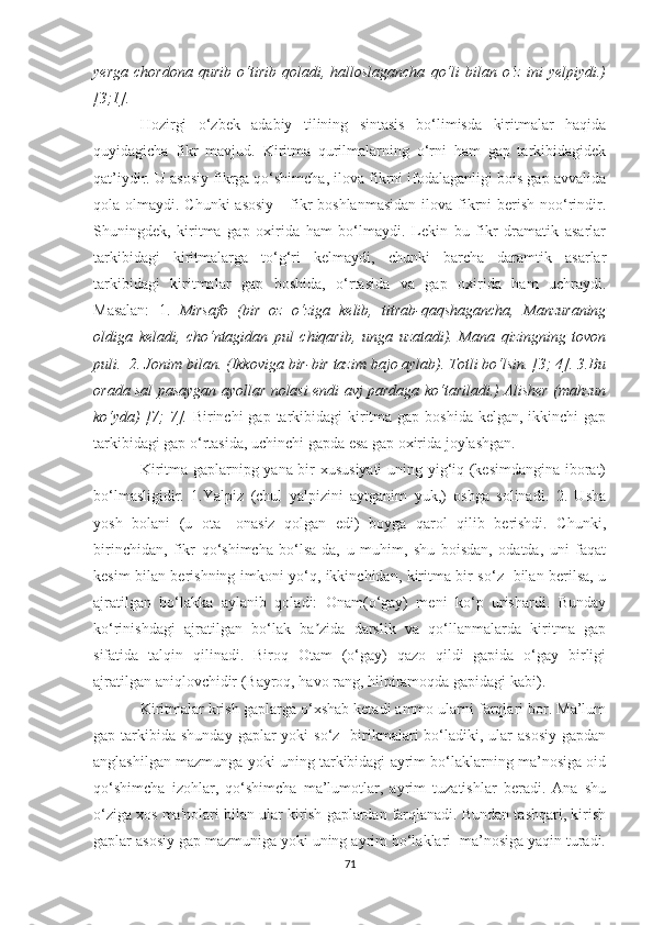 yerga   chordona   qurib   о‘tirib   qoladi,   halloslagancha   qо‘li   bilan  о‘z   ini   yelpiydi.)
[3;1].
Hozirgi   о‘zbek   adabiy   tilining   sintasis   bо‘limisda   kiritmalar   haqida
quyidagicha   fikr   mavjud.   Kiritma   qurilmalarning   о‘rni   ham   gap   tarkibidagidek
qat’iydir. U asosiy fikrga qо‘shimcha, ilova fikrni ifodalaganligi bois gap avvalida
qola olmaydi. Chunki  asosiy      fikr  boshlanmasidan  ilova  fikrni  berish  noо‘rindir.
Shuningdek,   kiritma   gap   oxirida   ham   bо‘lmaydi.   Lekin   bu   fikr   dramatik   asarlar
tarkibidagi   kiritmalarga   tо‘g‘ri   kelmaydi,   chunki   barcha   daramtik   asarlar
tarkibidagi   kiritmalar   gap   boshida,   о‘rtasida   va   gap   oxirida   ham   uchraydi.
Masalan:   1.   Mirsafo   (bir   oz   о‘ziga   kelib,   titrab-qaqshagancha,   Manzuraning
oldiga   keladi,   chо‘ntagidan   pul   chiqarib,   unga   uzatadi).   Mana   qizingning   tovon
puli.  2. Jonim bilan. (Ikkoviga bir-bir tazim bajo aylab). Totli bо‘lsin. [3; 4]. 3.Bu
orada sal pasaygan ayollar nolasi endi avj pardaga kо‘tariladi.) Alisher (mahzun
kо‘yda)  [7;  7].   Birinchi  gap tarkibidagi  kiritma gap boshida  kelgan, ikkinchi  gap
tarkibidagi gap о‘rtasida, uchinchi gapda esa gap oxirida joylashgan.  
Kiritma gaplarnipg yana bir xususiyati  uning yig‘iq (kesimdangina iborat)
bо‘lmasligidir.   1.Yalpiz   (chul   yalpizini   aytganim   yuk,)   oshga   solinadi.   2.   Usha
yosh   bolani   (u   ota—onasiz   qolgan   edi)   boyga   qarol   qilib   berishdi.   Chunki,
birinchidan,   fikr   qо‘shimcha   bо‘lsa-da,   u   muhim,   shu   boisdan,   odatda,   uni   faqat
kesim bilan berishning imkoni yо‘q, ikkinchidan, kiritma bir sо‘z   bilan berilsa, u
ajratilgan   bо‘lаkka   aylanib   qoladi:   Onam(о‘gay)   meni   kо‘p   urishardi.   Bunday
kо‘rinishdagi   ajratilgan   bо‘lаk   ba zida   darslik   va   qо‘llanmalarda   kiritma   gapʼ
sifatida   talqin   qilinadi.   Biroq   Otam   (о‘gay)   qazo   qildi   gapida   о‘gay   birligi
ajratilgan aniqlovchidir (Bayroq, havo rang, hilpiramoqda gapidagi kabi). 
Kiritmalar krish gaplarga о‘xshab ketadi ammo ularni farqlari bor. Ma’lum
gap tarkibida  shunday  gaplar  yoki   sо‘z    birikmalari  bо‘ladiki, ular   asosiy  gapdan
anglashilgan mazmunga yoki uning tarkibidagi ayrim bо‘lаklarning ma’nosiga oid
qо‘shimcha   izohlar,   qо‘shimcha   ma’lumotlar,   ayrim   tuzatishlar   beradi.   Ana   shu
о‘ziga xos ma'nolari bilan ular kirish gaplardan farqlanadi. Bundan tashqari, kirish
gaplar asosiy gap mazmuniga yoki uning ayrim bо‘lаklаri  ma’nosiga yaqin turadi.
71 