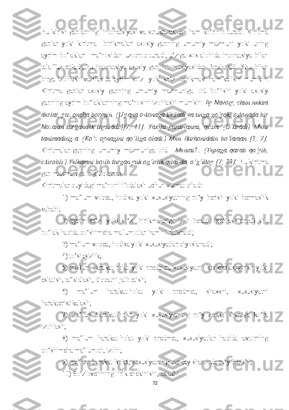 Bu kirish gaplarning   intonatsiyasi  va strukturasidan ham kо‘rinib turadi. Kiritma
gaplar   yoki   kiritma     birikmalari   asosiy   gapning   umumiy   mazmuni   yoki   uning
ayrim  bо‘lаklаri   ma’nosidan uzoqroq turadi, о‘ziga xos alohida intonatsiya bilan
talaffuz   etiladi,   bu   intonatsiya   asosiy   gap   intonatsiyasidan   farqlanadi.   Shu   bilan
birga   izohlash   vazifasida   ayrim   sо‘z     yoki   sо‘z     birikmasi   ham   kelishi   mumkin.
Kiritma   gaplar   asosiy   gapning   umumiy   mazmuniga   oid   bо‘lishi   yoki   asosiy
gapning ayrim bо‘lаklаrining ma’nosini izohlashi mumkin:  Ey Navoiy, chun nekim
derlar, yuz oncha bormen.   (U yana ostonaga tikiladi va unga gо‘yoki ostonada bir
Nozanin   turgandek   tuyuladi.)[7;   11].   Yaxshi   yuribsanmi,   qizim.   (О‘tiradi).   Meni
tanimading-a.   (Kо‘z   oynagini   qо‘liga   oladi.)   Men   Burhoniddin   bо‘laman   [3;   7].
Kiritmalar   gapning   umumiy   mazmuniga   oid.     Menmi?..   (Tepaga   qarab   qо‘yib,
iztirobli.) Yelkamni bosib turgan yuk og‘irlik qildi-da, о‘g‘iltoy [7; 22].  Bu kiritma
gap mazmuniga bog‘liq emas.  
Kiritmalar quyidagi ma’noni ifodalash uchun xizmat qiladi:
1)   ma’lum   voqea,   hodisa   yoki   xususiyatning   rо‘y   berish   yoki   bermaslik
sababi;
2)   ayrim   sо‘z     yoki   sо‘z     birikmalariga   izoh   beradi:   izohlash   orqali   shu
bо‘lаk haqida qо‘shimcha ma'lumotlar ham ifodalanadi;
3) ma’lum voqea, hodisa yoki xususiyatlar qiyoslanadi; 
4) tо‘siqsizlik;
5)   ma'lum   harakat-holat   yoki   predmet,   xususiyatni   konkretlashgirish   yoki
eslatish, ta’kidlash, diqqatni jalb etish; 
6)   ma’lum   harakat-holat   yoki   predmet,   shaxsni,   xususiyatni
harakteristikalash; 
7)   ma’lum   harakat-holat   yoki   xususiyatning   rо‘y   berish   shartiga   kо‘ra
izohlash;
8)   ma’lum   harakat-holat   yoki   predmet,   xususiyatlar   haqida   avtorning
qо‘shimcha ma’lumoti, izohi;
9) ma’lum harakat-holat, xususiyatning qanday sharoitda rо‘y berishi;
10) Sо‘zlovchining lirik chekinishi, eslashi.
72 