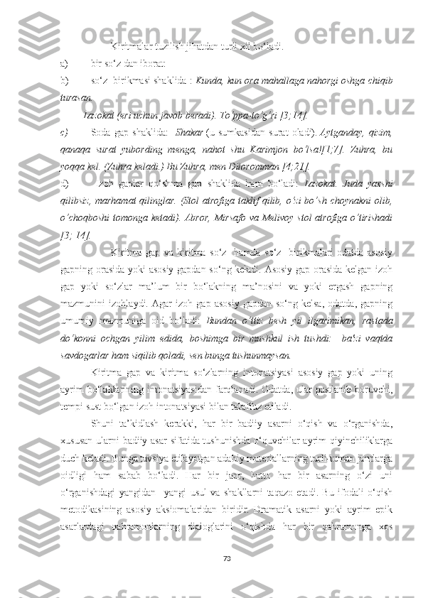 Kiritmalar tuzilish jihatdan turli xil bо‘ladi.
a) bir s о ‘z dan iborat: 
b) s о ‘z  birikmasi shaklida :  Kunda, kun ora mahallaga nahorgi oshga chiqib
turasan.
         Lazokat (eri uchun javob beradi). T о ‘ppa-t о ‘g‘ri [3;14].
c) Soda   gap   shaklida:     Shakar   (u   sumkasidan   surat   oladi).   Aytganday,   qizim,
qanaqa   surat   yubording   menga,   nahot   shu   Karimjon   bо‘lsa![1;7].   Zuhra,   bu
yoqqa kel. (Zuhra keladi.) Bu Zuhra, men Diloromman [4;21].
d)   Izoh   gaplar   qо‘shma   gap   shaklida   ham   bо‘ladi:   Lazokat.   Juda   yaxshi
qilibsiz, marhamat  qilinglar. (Stol  atrofiga taklif  qilib, о‘zi  bо‘sh  choynakni  olib,
о‘choqboshi  tomonga ketadi). Abror, Mirsafo va Melivoy stol  atrofiga о‘tirishadi
[3; 14].
Kiritma   gap   va   kiritma   sо‘z     hamda   sо‘z     birikmalari   odatda   asosiy
gapning orasida yoki asosiy gapdan sо‘ng keladi. Asosiy gap orasida kelgan izoh
gap   yoki   sо‘zlar   ma’lum   bir   bо‘lаkning   ma’nosini   va   yoki   ergash   gapning
mazmunini   izohlaydi.   Agar   izoh   gap   asosiy   gapdan   sо‘ng   kelsa,   odatda,   gapning
umumiy   mazmuniga   oid   bо‘ladi:   Bundan   о‘ttiz   besh   yil   ilgarimikan,   rastada
dо‘konni   ochgan   yilim   edida,   boshimga   bir   mushkul   ish   tushdi:     ba'zi   vaqtda
savdogarlar ham siqilib qoladi, sen bunga tushunmaysan.
Kiritma   gap   va   kiritma   sо‘zlarning   intonatsiyasi   asosiy   gap   yoki   uning
ayrim  bо‘lаklаrining  intonatsiyasidan   farqlanadi.  Odatda,  ular  pastlanib   boruvchi,
tempi sust bо‘lgan izoh intonatsiyasi bilan talaffuz etiladi.
Shuni   ta’kidlash   kerakki,   har   bir   badiiy   asarni   о‘qish   va   о‘rganishda,
xususan ularni badiiy asar sifatida tushunishda  о‘quvchilar  ayrim  qiyinchiliklarga
duch keladi.  Bunga tavsiya etilayotgan adabiy materiallarning turli-tuman janrlarga
oidligi   ham   sabab   bо‘ladi.   Har   bir   janr,   hatto   har   bir   asarning   о‘zi   uni
о‘rganishdagi   yangidan   –yangi   usul   va   shakllarni   taqazo   etadi.   Bu   ifodali   о‘qish
metodikasining   asosiy   aksiomalaridan   biridir.   Dramatik   asarni   yoki   ayrim   epik
asarlardagi   qahramonlarning   dialoglarini   о‘qishda   har   bir   qahramonga   xos
73 