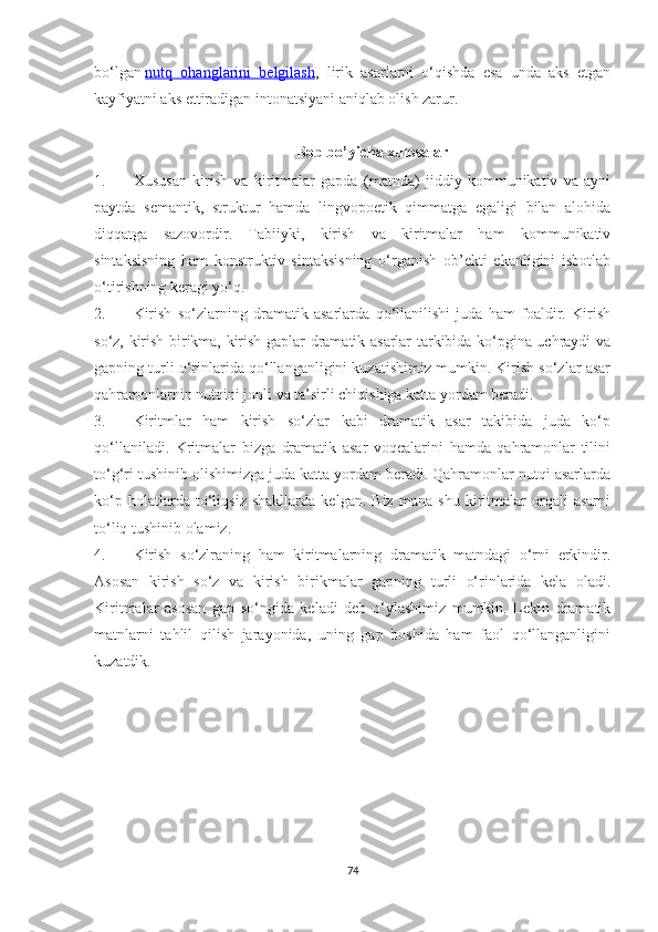 bо‘lgan   nutq   ohanglarini   belgilash ,   lirik   asarlarni   о‘qishda   esa   unda   aks   etgan
kayfiyatni aks ettiradigan intonatsiyani aniqlab olish zarur. 
Bоb bо’уichа xulоsаlаr
1. Xususan   kirish   va   kiritmalar   gapda   (matnda)   jiddiy   kommunikativ   va   ayni
paytda   semantik,   struktur   hamda   lingvopoetik   qimmatga   egaligi   bilan   alohida
diqqatga   sazovordir.   Tabiiyki,   kirish   va   kiritmalar   ham   kommunikativ
sintaksisning   ham   konstruktiv   sintaksisning   о‘rganish   ob’ekti   ekanligini   isbotlab
о‘tirishning keragi yо‘q.
2. Kirish   sо‘zlarning   dramatik   asarlarda   qо‘llanilishi   juda   ham   foaldir.   Kirish
sо‘z, kirish birikma, kirish gaplar dramatik asarlar tarkibida kо‘pgina uchraydi va
gapning turli о‘rinlarida qо‘llanganligini kuzatishimiz mumkin. Kirish sо‘zlar asar
qahramonlarnin nutqini jonli va ta’sirli chiqishiga katta yordam beradi.
3. Kiritmlar   ham   kirish   sо‘zlar   kabi   dramatik   asar   takibida   juda   kо‘p
qо‘llaniladi.   Kritmalar   bizga   dramatik   asar   voqealarini   hamda   qahramonlar   tilini
tо‘g‘ri tushinib olishimizga juda katta yordam beradi. Qahramonlar nutqi asarlarda
kо‘p   holatlarda   tо‘liqsiz   shakllarda   kelgan.   Biz   mana   shu   kiritmalar   orqali   asarni
tо‘liq tushinib olamiz.
4. Kirish   sо‘zlraning   ham   kiritmalarning   dramatik   matndagi   о‘rni   erkindir.
Asosan   kirish   sо‘z   va   kirish   birikmalar   gapning   turli   о‘rinlarida   kela   oladi.
Kiritmalar   asosan   gap   sо‘ngida   keladi   deb   о‘ylashimiz   mumkin.   Lekin   dramatik
matnlarni   tahlil   qilish   jarayonida,   uning   gap   boshida   ham   faol   qо‘llanganligini
kuzatdik.
74 