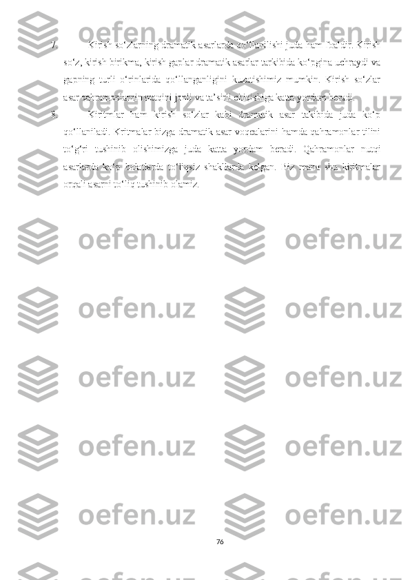 7.   Kirish sо‘zlarning dramatik asarlarda qо‘llanilishi juda ham foaldir. Kirish
sо‘z, kirish birikma, kirish gaplar dramatik asarlar tarkibida kо‘pgina uchraydi va
gapning   turli   о‘rinlarida   qо‘llanganligini   kuzatishimiz   mumkin.   Kirish   sо‘zlar
asar qahramonlarnin nutqini jonli va ta’sirli chiqishiga katta yordam beradi.
8.   Kiritmlar   ham   kirish   sо‘zlar   kabi   dramatik   asar   takibida   juda   kо‘p
qо‘llaniladi. Kritmalar bizga dramatik asar  voqealarini hamda qahramonlar tilini
tо‘g‘ri   tushinib   olishimizga   juda   katta   yordam   beradi.   Qahramonlar   nutqi
asarlarda   kо‘p   holatlarda   tо‘liqsiz   shakllarda   kelgan.   Biz   mana   shu   kiritmalar
orqali asarni tо‘liq tushinib olamiz.
76 