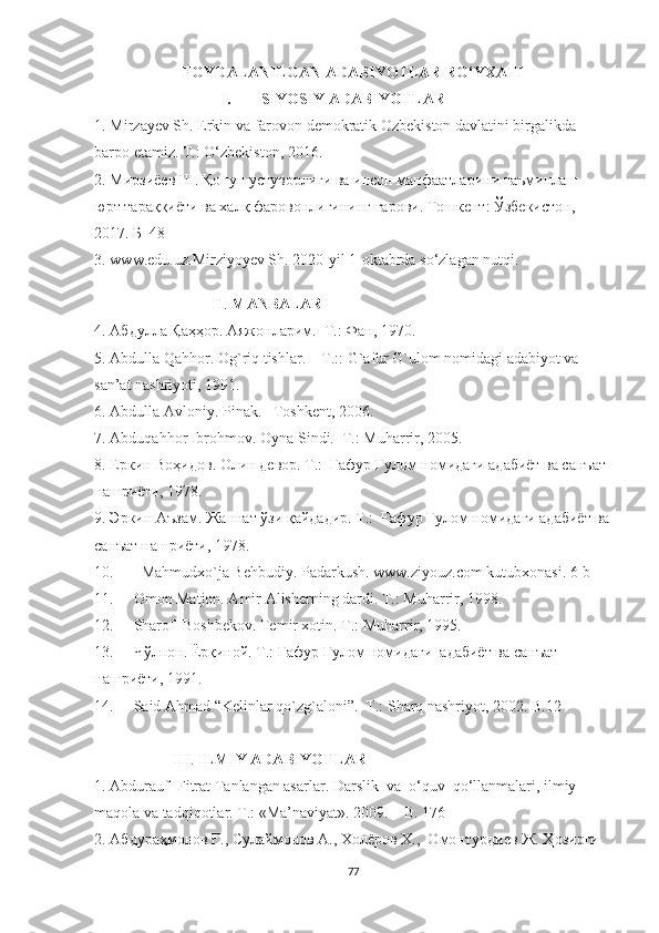 FOYDALANILGAN ADABIYOTLAR RO‘YXATI
I. SIYOSIY ADABIYOTLAR
1. Mirzayev Sh. Erkin va farovon demokratik Ozbekiston davlatini birgalikda 
barpo etamiz. T.: O‘zbekiston, 2016.
2. Мирзиёев Ш. Қонун устуворлиги ва инсон манфаатларини таъминлаш – 
юрт тараққиёти ва халқ фаровонлигининг гарови. Тошкент: Ўзбекистон, 
2017. Б  48 
3. www.edu.uz.Mirziyoyev Sh. 2020-yil 1-oktabrda so‘zlagan nutqi.
II .  MANBALAR
4. Абдулла Қаҳҳор. Аяжонларим.  Т.: Фан, 1970. 
5. Abdulla Qahhоr. Оg`riq tishlar.  –  T.:: G`afur G`ulоm nоmidagi adabiyоt va 
san’at nashriyоti, 1991.
6. Abdulla Avlоniy. Pinak.  –Tоshkent, 2006. 
7. Abduqahhor Ibrohmov. Oyna Sindi.  T.: Muharrir, 2005.
8. Еркин Воҳидов. Олин девор. T.:  Ғафур Ғулом номидаги адабиёт ва санъат 
нашриёти, 1978.
9. Эркин Аъзам. Жаннат ўзи қайдадир. T.:  Ғафур Ғулом номидаги адабиёт ва
санъат нашриёти, 1978.
10.    Mahmudxо`ja Behbudiy. Padarkush. www.ziyоuz.cоm kutubxоnasi. 6-b
11. Omon Matjon. Amir Alisherning dardi.  T.: Muharrir, 1998.
12. Sharof  Boshbekov. Temir xotin. T.: Muharrir, 1995.
13. Чўлпон. Ёрқиной. T.: Ғафур Ғулом номидаги  aдабиёт ва санъат 
нашриёти, 1991.
14. Said Ahmad “Kelinlar qо`zg`alоni”.  T.: Sharq nashriyоt, 2002. B.12
III .  ILMIY ADABIYOTLAR
1. Abdurauf  Fitrat Tanlangan asarlar. Darslik  va  о‘quv  qо‘llanmalari, ilmiy 
maqоla va tadqiqоtlar. T.: «Ma’naviyat». 2009.  –  B. 176
2. Абдураҳмонов Ғ., Сулаймонов А., Холёров Х.,  Омонтурдиев Ж. Ҳозирги 
77 