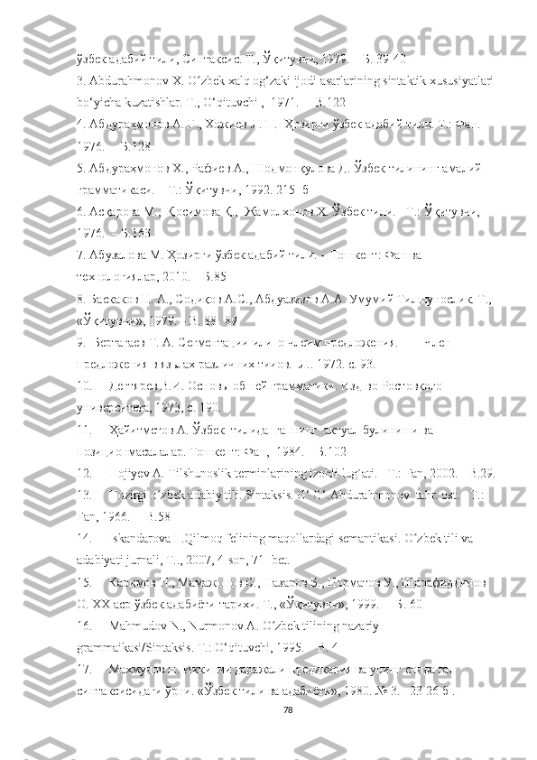 ў збек адабий тили, Синтаксис. Т., Ўқитувчи, 1979.  –  Б. 39-40
3. Abdurahmоnоv X. О zbek xalq оg‘zaki ijоdi asarlarining sintaktik xususiyatlari ʻ
bо‘yicha kuzatishlar. T.,  О‘qituvchi ,   1971.   –   B.122
4. Абдураҳмонов А. Ғ., Хожиев Л. П.  Ҳозирги  ў збек адабий тили. Т.: Фан. 
1976.   –  Б.128  
5. Абдураҳмонов Х., Рафиев А., Шодмонқулова Д. Ўзбек тилининг амалий 
грамматикаси. – Т.: Ўқитувчи, 1992. 215- б
6. Асқарова М.,  Қосимова Қ.,  Жамолхонов Х. Ўзбек тили. - Т.: Ўқитувчи, 
1976.   –  Б.163
7. Абузалова М. Ҳозирги ўзбек адабий тили. – Тошкент: Фан ва 
технологиялар, 2010. –  Б.85
8. Баскаков H. A., Содиқов А.С., Абдуазизов А.А. Умумий Тилшунослик. Т., 
«Ўқитувчи», 1979.  –  B. 88- 89  
9.   Бертагаев Т. А. Cегментации  или  о члеим предложения.  —  Член 
предложения в язьлах различних тииов.  Л.. 1972. с. 93.
10. Дегтярев В.И. Основы обшей грамматики. Изд-во Ростовкого 
университета, 1973, с. 190.
11. Ҳaйитметов А. Ўзбек  тилида  гапнинг  актуал булиниши ва 
позиционмасалалар. Тошкент: Фан,  1984.  –  Б. 102  
12. Hоjiyev A. Tilshunоslik terminlarining izоhli lug`ati. –T.: Fan, 2002.  -B.29.
13. Hоzirgi о zbek adabiy tili. Sintaksis. G‘ G‘.Abdurahmоnоv  tahr. оst. - T.: 	
ʻ
Fan, 1966.   –   B.58 
14. Iskandarоva  I  .Qilmоq felining maqоllardagi semantikasi. О zbek tili va 	
ʻ
adabiyati jurnali, T.., 2007, 4-sоn, 71- bet.
15. Каримов Н., Мамажонов С., Назаров Б., Норматов У., Шарафиддинов 
О. ХХ аср ўзбек адабиёти тарихи. Т., «Ўқитувчи», 1999.   –   Б . 60
16. Mahmudоv  N. ,   Nurmоnоv  A . О zbek tilining nazariy 	
ʻ
grammaikasi/Sintaksis. T.: О‘qituvchi, 1995. –   B. 4
17. Махмудов Н. Иккинчи даражали предикация ва унинг содда гап 
синтаксисидаги ўрни. «Ўзбек тили ва адабиёти», 1980. № 3. – 23-26 б  .
78 