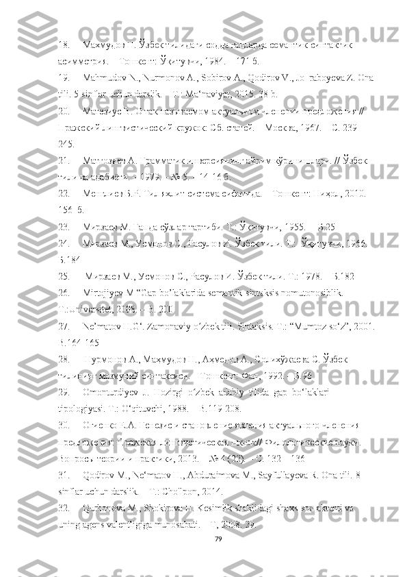 18. Махмудов Н. Ўзбек тилидаги содда гапларда семантик-синтактик 
асимметрия. – Тошкент: Ўқитувчи, 1984. – 171 б.
19. Mahmudov N., Nurmonov A., Sobirov A., Qodirov V., Jo‗raboyeva Z. Ona 
tili.  5-sinflar uchun darslik. – T.: Ma‘naviyat, 2015. 38-b.
20. Матезиус В. О так называемом актуальном членении предложения // 
Пражский лингвистический кружок: Сб. статей. – Москва, 1967. – С. 239 – 
245.
21. Матғозиев А. Грамматик инверсиянинг айрим кўринишлари. //  Ўзбек 
тили ва адабиёти.  –  1979.  – №  5.  –  14-16 б. 
22. Менглиев Б.Р. Тил яхлит система сифатида.  –  Тошкент: Ниҳол, 2010.  – 
156    б.
23. Мирзаев М. Гапда сўзлар тартиби. Т.:  Ўқитувчи,  1955.  –   Б.25
24. Мирзаев М., Усмонов С., Расулов И. Ўзбек тили. Т.:  Ўқитувчи, 1966.  
Б.184
25.   Мирзаев М., Усмонов С., Расулов И.  Ў збек тили. Т.: 1978. –   Б.182
26. Mirtоjiyev M “Gap bо’laklarida semantik-sintaksis nоmutоnоsiblik.  
T.:Universitet, 2008.  –   B. 200 
27. Ne’matоv H.G‘. Zamоnaviy о zbek tili. Sintaksis. T.: “Mumtоz sо‘z”, 2001. ʻ
B.164-165
28.   Нурмонов А., Маҳмудов Н., Аҳмедов А., Солихўжаева С. Ўзбек 
тилининг мазмуний синтаксиси. – Тошкент: Фан, 1992.  –  Б.96
29. Оmоnturdiyev  J.  Hоzirgi  о zbek  adabiy  tilida  gap  bо‘laklari 
ʻ
tipоlоgiyasi. T.: О‘qituvchi, 1988. –   B.119-208.
30. Огиенко Е.А. Генезис и становление явления актуального членения 
предложения: Пражская лингвистическая школа// Филологические науки. 
Вопросы теории и практики, 2013. – № 4 (22). – C. 132 – 136
31. Qodirov M., Ne‘matov H., Abduraimova M., Sayfullayeva R. Ona tili.  8-
sinflar uchun darslik. – T.: Cho'lpon, 2014.
32. Qurbonova M., Shokirova H. Kesimlik shaklidagi shaxs-son aktanti va 
uning agens valentligiga munosabati. – T, 2008.  29. 
79 