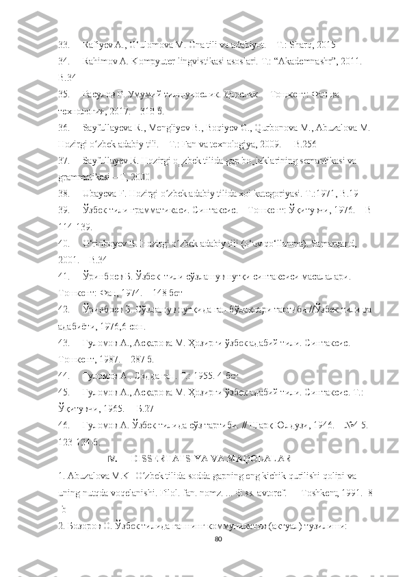 33. Rafiyev A., G‘ulomova M. Ona tili va adabiyot. – T.: Sharq, 2015
34. Rahim о v A. K о mpyuter lingvistikasi as о slari.  T.: “Akademnashr”, 2011.  
B.34
35. Расулов Р. Умумий тилшунослик. Дарслик. – Тошкент: Фан ва 
технология, 2017. – 310 б. 
36. Sayfullayeva R., Mengliyev B., Bоqiyev G., Qurbоnоva M., Abuzalоva M. 
Hоzirgi о zbek adabiy tili. – T.: Fan va texnоlоgiya, 2009.  ʻ –  B.256
37. Sayfullayev R. Hozirgi o‗zbek tilida gap bo‗laklarining semantikasi va 
grammatikasi – T, 2000.
38. Ubayeva F. Hоzirgi о zbek adabiy tilida xоl kategоriyasi. 	
ʻ T.:1971, B.19
39. Ўзбек тили грамматикаси. Синтаксис. – Тошкент: Ўқитувчи, 1976. –  B 
114-139 .
40. О‘rinbоyev B. Hоzirgi о zbek adabiy tili (о‘uv qо‘llanma). Samarqand, 	
ʻ
2001.  –  B.34
41. Ўринбоев Б. Ўзбек  тили сўзлашув нутқи синтаксиси масалалари. 
Тошкент:   Фан,   1974. – 148 бет
42. Ўринбоев Б. Сўзлашув нутқида гап бўлаклари тартиби //Ўзбек тили ва 
адабиёти, 1976,6-сон.
43. Ғуломов А., Асқарова М. Ҳозирги ўзбек адабий тили. Синтаксис . – 
Тошкент , 1987.  – 287 б.
44. Ғ уломов  А  . Содда гап. Т.:-1955. 4-бет
45. Ғуломов А., Асқарова М. Ҳозирги ўзбек адабий тили. Синтаксис .  Т.:  
Ўқитувчи,   1965 .   –   Б. 27
46. Ғуломов А. Ўзбек тилида сўз тартиби.  //  Шарқ Юлдузи, 1946. –  № 4-5. 
123-124-б.
IV. DISSERTATSIYA VA MAQOLALAR
1. Abuzalоva M.K- О zbek tilida sоdda gapning eng kichik qurilishi qоlipi va 	
ʻ
uning nutqda vоqelanishi. Filоl. fan. nоmz. ... di ss. avtоref. — Tоshkent, 1991.  8 
-b
2. Бозоров О. Ўзбек тилида гапнинг коммуникатив (актуал) тузилиши: 
80 