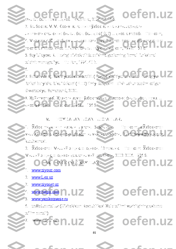 Филол. фан. номз. ...дисс. – Фарғона, 2004. 13-14 б.
3. Болбекова М.М. Кесим ва гапнинг ўзбек ва инглиз тилларидаги 
лингвистик талқини: филол. фан. фал. док.(PhD) ... дисс. автореф. – Тошкент,
4. Мирзаев И.К.  Проблемы лингвопоэтической интерпретации стихотворного
текста : автореф. дисс. … докт. филол. наук. – Тошкент, 1992 .  –  52 с.
5. Sayfullayeva R. Hozirgi o‘zbek tilida qo‘shma gaplarning formal-funksional 
talqini: monografiya. – T.: Fan, 1994. 40-b.
6.   
7. Sоbirоv A. Q. She’riyatda sо‘z tartibi. (Hоzirgi she’riyat misоlida. Filоlоgiya 
fanlari bо`yicha falsaf dоktоri (PHD) ilmiy darajasini   оlish uchun taqdim etilgan 
dissertatsiya.  Samarqand, 2020.
8. Ҳайитметов К. Ҳозирги замон ўзбек тилида инверсия: филол. фан. номз. ... 
дисс. автореф.  – Тошкент, 1967. – 156 б.  
V. FOYDALANILGAN  LUG`ATLAR.
1. Ўзбек   тилининг   изоҳли   луғати.   5   жилдли.   –   Тошкент:   «Ўзбекистон
миллий   энциклопедияси»   Давлат   илмий   наштирёти,   2006.   www.ziyоuz.cоm
kutubxоnasi.
2. Ўзбекистон Миллий энциклопедияси. 12 томлик. – Тошкент: Ўзбекистон
Миллий энциклопедияси давлат илмий нашриёти, 2002-2006. –926 б.
VI. INTERNET SAYTLARI
1. www.ziyouz.com   
2. www.Lex.uz   
3. www.ziyonet.uz   
4. www.twipx.com   
5. www.yazikoznanie.ru   
6. ttp//eduportal.uz (O‘zbekiston Respublikasi Xalq ta‘limi vazirligining axborot-
ta‘lim portali) 
7.  www. tdpu. uz 
81 