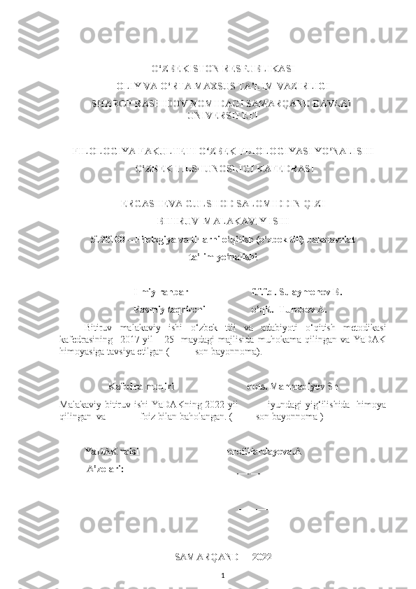 O‘ZBEKISTON RESPUBLIKASI
OLIY VA O‘RTA MAXSUS TA’LIM VAZIRLIGI
SHAROF RASHIDOV NOMIDAGI  SAMARQAND DAVLAT
UNIVERSITETI
FILOLOGIYA FAKULTETI O ZBEK FILOLOGIYASI YO‘NALISHI ʻ
  O‘ZBEK TILSHUNOSLIGI  KAFEDRASI
ERGASHEVA GULSHOD SALOMIDDIN QIZI
BITIRUV    MALAKAVIY ISHI
5120100 – Filologiya va tillarni o‘qitish (o‘zbek tili)   bakalavriat
ta’lim yo‘nalishi
Ilmiy rahbar                           f.f.f.d. Sulaymonov B.
                           Rasmiy taqrizchi                      o’qit.  Turobov A.
Bitiruv   malakaviy   ishi   o‘ zbek   tili   va   adabiyoti   o‘qitish   metodikasi
kafedrasining     2017-yil       25-   maydagi   majlisida   muhokama   qilingan   va   YaDAK
himoyasiga tavsiya etilgan ( ____-son bayonnoma).
Kafedra mudiri                               dots. Mahmadiyev Sh
Malakaviy bitiruv ishi  YaDAKning 2022-yil    ____ iyundagi yig‘ilishida   himoya
qilingan  va    ____  foiz bilan baholangan. ( ___ -son bayonnoma )
 
YaDAK raisi                                    prof. Pardayeva.A
 A’zolari:                                              _________________
                                                                         __________________
                                                                 __________________
               
SAMARQAND  -  20 22
1 