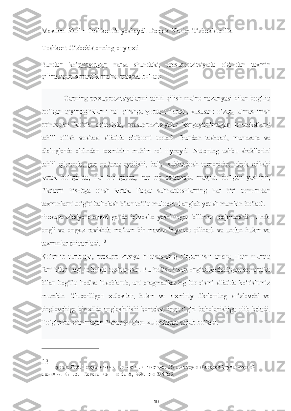 Masalan: Karim Toshkentda yashaydi. Demak, Karim O‘zbekistonlik.
Toshkent O‘zbekistonning poytaxti. 
Bundan   ko‘ rinayotgan   narsa   shundaki,   presuppozitsiyada   oldindan   taxmin
qilinadigan semantik ma’no mavjud bo‘ladi. 
Gapning   presuppozitsiyalarini   tahlil   qilish   ma’no   nazariyasi   bilan   bog‘liq
bo‘lgan   qiyinchiliklarni   hal   qilishga   yordam   beradi,   xususan:   o‘zaro   almashinish
printsipini   ko‘rib   chiqishda,   presuppozitsiyalar   kengaytirilmagan   kontekstlarni
tahlil   qilish   vositasi   sifatida   e’tiborni   tortadi.   Bundan   tashqari,   munozara   va
dialoglarda   oldindan   taxminlar   muhim   rol   o'ynaydi.   Nutqning   ushbu   shakllarini
tahlil   qilganda,   gap   nafaqat   aytilishi,   balki   suhbatdosh   tomonidan   idrok   etilishi
kerak   bo‘lganda,   har   bir   gapda,   har   bir   eslatmada   mavjud   bo‘lgan   yashirin,
fikrlarni   hisobga   olish   kerak.   Faqat   suhbatdoshlarning   har   biri   tomonidan
taxminlarni to‘g‘ri baholash bilan to‘liq muloqotni anglab yetish mumkin bo‘ladi.
Presuppozitsiya   atamasi   gapda   bilvosita   yashiringan   bilimlar   majmuasidir.   Unda
ongli   va   ongsiz   ravishda   ma’lum   bir   mavzu   bayonot   qilinadi   va   undan   hukm   va
taxminlar chiqariladi.  13
Ko‘rinib   turibdiki,   presuppozitsiya   hodisasining   o‘rganilishi   ancha   oldin   mantiq
fani bilan bog‘liq holda boshlangan. Bu hodisa inson ongida kechadigan semantika
bilan bog‘liq hodisa hisoblanib, uni pragmatikaning bir qismi sifatida ko‘rishimiz
mumkin.   Chiqariligan   xulosalar,   hukm   va   taxminiy   fikrlarning   so‘zlovchi   va
tinglovchiga bir xilda anglashilishi  kontekstning to‘g‘ri baholanishiga olib keladi.
To‘g‘ri baholanmagan fikrlar yolg‘on xulosalarga sabab bo‘ladi. 
13
  Наумова Л. А.  Пресуппозиции в логике и лингвистике . Сборник трудов Самарской гуманитарной 
академии. Вып. 5. – Самара: Изд – во СаГА, 1998.– стр 236-255.
10 