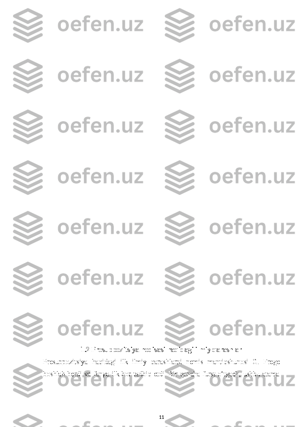 1.2 Presuppozitsiya hodisasi haqidagi ilmiy qarashlar
Presuppozitsiya   haqidagi   ilk   ilmiy   qarashlarni   nemis   mantiqshunosi   G.   Frege
boshlab berdi  va fanga ilk bor tadbiq etdi. Bir  qancha furst  o‘tgach, ushbu atama
11 