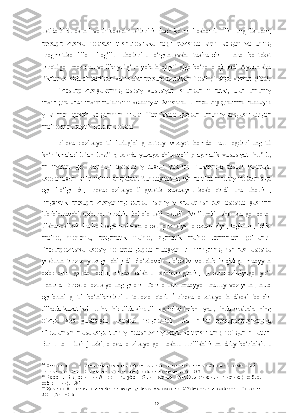 ustida P.Stroson 14
  va B.Rassel 15
  ishlarida duch kelina boshandi. Ularning fikricha,
presuppozitsiya   hodisasi   tilshunoslikka   haqli   ravishda   kirib   kelgan   va   uning
pragmatika   bilan   bog‘liq   jihatlarini   o‘rganusvshi   tushuncha.   Unda   kontekst
qaratilgan mazmun va fikr yolg‘on yoki haqiqatligiga ko‘ra farqlanadi. Aynan shu
fikrlar asosida chiqarilgan xuloslalar presuppozitsiyani hosil qilishga xizmat qiladi.
Presuppozitsiyalarning   asosiy   xususiyati   shundan   iboratki,   ular   umumiy
inkor   gaplarda inkor  ma’nosida  kelmaydi.  Masalan:  u  men  qaytganimni  bilmaydi
yoki   men   qaytib   kelganimni   biladi.   Har   ikkala   gapdan   umumiy   anglashiladigan
ma’no men qaytib keldim bo‘ladi. 
Presuppozitsiya   til   birligining   nutqiy   vaziyat   hamda   nutq   egalarining   til
ko‘nikmalari   bilan   bog’liq   tarzda   yuzaga   chiquvchi   pragmatik   xususiyati   bo‘lib,
mohiyatan   gap   qurilishi   asosida   yotuvchi   yashirin   hukmning   tashqi   ishoraga
asoslanuvchi ko‘rinishini anglatadi. Bunday tashqi ishora tilda moddiy ifodachisiga
ega   bo‘lganda,   presuppozitsiya   lingvistik   xususiyat   kasb   etadi.   Bu   jihatdan,
lingvistik   presuppozitsiyaning   gapda   lisoniy   vositalar   ishorasi   asosida   yashirin
ifodalanuvchi   axborot   tarzida   baholanishi   asosli.   Ma’lumki,   shu   kunga   qadar
tilshunoslikda  bu hodisaga  nisbatan  presuppozitsiya,  prezumpsiya,  tagbilim, ichki
ma’no,   monema,   pragmatik   ma’no,   sigmatik   ma’no   terminlari   qo’llandi.
Presuppozitsiya   asosiy   hollarda   gapda   muayyan   til   birligining   ishorasi   asosida
yashirin   tarzda   yuzaga   chiqadi.   So‘zlovchi   ob’ektiv   voqelik   haqidagi   muayyan
axborotni   gapda   ochiq   ifoda   etishni   xohlamaganda,   presuppozitsiyaga   yo‘l
ochiladi.   Presuppozitsiyaning   gapda   ifodalanishi   muayyan   nutqiy   vaziyatni,   nutq
egalarining   til   ko‘nikmalarini   taqozo   etadi. 16
  Presuppozitsiya   hodisasi   barcha
tillarda kuzatiladi. U har bir tilda shu tilning ichki imkoniyati, ifoda vositalarining
o‘ziga   xos   xususiyati   asosida   belgilanadi.   Bu   holat   presuppozitsiyaning
ifodalanishi   masalasiga   turli   yondashuvni   yuzaga   keltirishi   aniq   bo‘lgan   holatdir.
Biroq   tan   olish   joizki,   presuppozitsiya   gap   tashqi   qurilishida   moddiy   ko‘rinishini
14
 С т р о с о н П .Ф. Идентифицирующая референция и истинностное значение // Новое в зарубежной 
лингвистике. Вып. 13. Логика и лингвистика (Проблемы референции). 1982
15
 Р а с с е л Б. Дескрипции // Новое в зарубежной лингвистике. Вып. 13. Логика и лингвистика (Проблемы 
референции). 1982
16
  Ҳакимов   М .  Тагмаъно   ва   тагбилим   хусусида   баъзи   мулоҳазалар . //  Ўзбек   тили   ва   адабиёти . -  Тошкент .: 
2001. ,№1. 33- б .
12 