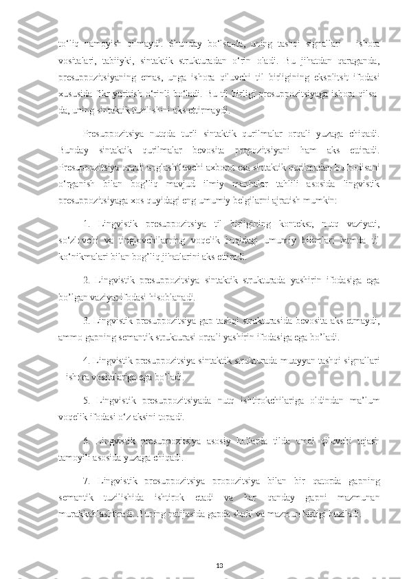 to‘liq   namoyish   qilmaydi.   Shunday   bo‘lsa-da,   uning   tashqi   signallari   –   ishora
vositalari,   tabiiyki,   sintaktik   strukturadan   o‘rin   oladi.   Bu   jihatdan   qaraganda,
presuppozitsiyaning   emas,   unga   ishora   qiluvchi   til   birligining   eksplitsit   ifodasi
xususida  fikr  yuritish  o‘rinli  bo‘ladi. Bu  til  birligi  presuppozitsiyaga  ishora qilsa-
da, uning sintaktik tuzilishini aks ettirmaydi. 
Presuppozitsiya   nutqda   turli   sintaktik   qurilmalar   orqali   yuzaga   chiqadi.
Bunday   sintaktik   qurilmalar   bevosita   propozitsiyani   ham   aks   ettiradi.
Presuppozitsiya orqali anglashiluvchi axborot esa sintaktik qurilmadan bu hodisani
o‘rganish   bilan   bog’liq   mavjud   ilmiy   manbalar   tahlili   asosida   lingvistik
presuppozitsiyaga xos quyidagi eng umumiy belgilarni ajratish mumkin: 
1.   Lingvistik   presuppozitsiya   til   birligining   kontekst,   nutq   vaziyati,
so‘zlovchi   va   tinglovchilarning   voqelik   haqidagi   umumiy   bilimlari   hamda   til
ko‘nikmalari bilan bog’liq jihatlarini aks ettiradi. 
2.   Lingvistik   presuppozitsiya   sintaktik   strukturada   yashirin   ifodasiga   ega
bo’lgan vaziyat ifodasi hisoblanadi. 
3. Lingvistik presuppozitsiya gap tashqi strukturasida bevosita aks etmaydi,
ammo gapning semantik strukturasi orqali yashirin ifodasiga ega bo’ladi. 
4. Lingvistik presuppozitsiya sintaktik strukturada muayyan tashqi signallari
– ishora vositalariga ega bo’ladi. 
5.   Lingvistik   presuppozitsiyada   nutq   ishtirokchilariga   oldindan   ma’lum
voqelik ifodasi o‘z aksini topadi. 
6.   Lingvistik   presuppozitsiya   asosiy   hollarda   tilda   amal   qiluvchi   tejash
tamoyili asosida yuzaga chiqadi.
7.   Lingvistik   presuppozitsiya   propozitsiya   bilan   bir   qatorda   gapning
semantik   tuzilishida   ishtirok   etadi   va   har   qanday   gapni   mazmunan
murakkablashtiradi. Buning natijasida gapda shakl va mazmun birligi buziladi. 
13 