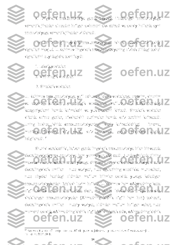 8.   Lingvistik   presuppozitsiya   gapda   bevosita   ifodalangan   propozitsiyaga
semantik  jihatdan  aloqador  bo‘lgan  axborotni   aks  ettiradi   va  asosiy  hollarda  ayni
propozitsiyaga semantik jihatdan zidlanadi.
Har   bir   tilning   lingvistik   presuppozitsiyaga   ishora   qiluvchi   o‘z   tashqi
signallari mavjud. U.Rahimov lingvistik presuppozitsiyaning o’zbek tilidagi tashqi
signallarini quyidagicha tasniflaydi: 
1. Leksik vositalar. 
2. Morfologik vositalar.
  3. Sintaktik vositalar.
U. Rahimov presuppozitsiyaga yo‘l ochuvchi leksik vositalarga omonim, sinonim
va   antonim   so‘zlarni,   morfologik   vositalarga   ma’lum   so‘z   turkumlaridagi
kategoriyalarni   hamda   ko‘makchi   va   yuklamalarni   kiritadi.   Sintaktik   vositalar
sifatida   so‘roq   gaplar,   o‘xshatishli   qurilmalar   hamda   so‘z   tartibini   ko‘rsatadi.
Uning   boshqa   ishida   «presuppozitsiyaning   lisoniy   ko‘rsatkichlari   –   fonema,
morfema,   leksema,   so‘z   shakl,   so‘z   birikmasi,   gaplar   ishorasi»   tarzida
belgilanadi . 17
Shunisi xarakterliki, ba’zan gapda lingvistik presuppozitsiya bilan bir vaqtda
ekstralingvistik presuppozitsiya ham yonma-yon aks etadi. Bunday holatda tilning
maxsus ishora vositalari orqali yuzaga chiquvchi lingvistik presuppozitsiyani  turli
ekstralingvistik   omillar   –   nutq   vaziyati,   nutq   egalarining   voqelikka   munosabati,
nutq   obyekti   haqidagi   oldindan   ma’lum   bilimlar   asosida   yuzaga   keladigan
presuppozitsiyalardan   farqlash   lozim   bo‘ladi.   U.Rahimov   ham   «Ahmadning   katta
o‘g‘li   keldi»   gapini   tahlil   qilar   ekan,   bu   gapda   leksik   antonimiya   asosida
shakllangan   presuppozitsiyadan   (Ahmadning   kichik   o‘g‘li   ham   bor.)   tashqari,
ekstralingvistik   omillar   –   nutqiy   vaziyat,   oldindan   ma’lum   bo‘lgan   xabar,   nutq
momenti asosida «Ahmadning kichik o‘g‘li kelishi kerak edi», «Ahmadning kichik
17
  Раҳимов   У .  Лисоний   пресуппозиция .  Айюб   Ғулом   ва   ўзбек   тилшунослиги :  Илмий   мақолалар   тўп . - 
Тошкент . :  2004. 58- б.
14 