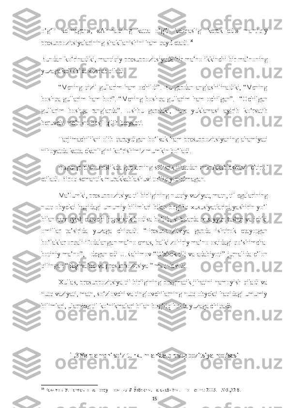 o‘g‘li   kelmagan»,   «Ahmadning   katta   o‘g‘li   kelmasligi   kerak   edi»   mantiqiy
presuppozitsiyalarining shakllanishini ham qayd etadi. 18
Bundan ko‘rinadiki, mantiqiy presuppozitsiyada bir ma’no ikkinchi bir ma’noning
yuzaga kelishida xizmat qiladi. 
“Mening qizil gullarim ham ochildi”. Bu gapdan anglashilinadiki, “Mening
boshqa   gullarim   ham   bor”.   “Mening   boshqa   gullarim   ham   ochilgan”.     “Ochilgan
gullarim   boshqa   ranglarda”.   Ushbu   gapdaki,   ham   yuklamasi   ayirib   ko‘rsatib
beruvchi ma’noni hosil qilib beryapti. 
Tarjimachilikni olib qaraydigan bo‘lsak ham presuppozitsiyaning  ahamiyati
nihoyatda katta ekanligini ko‘rishimiz mumkin bo‘ladi. 
Bugungi tilshunoslikda gaplarning stilistik jihatdan murakkablashuvi  e’tirof
etiladi. Biroq semantik murakkablashuvi to‘liq yoritilmagan. 
Ma’lumki, presuppozitsiya til birligining nutqiy vaziyat, matn, til egalarining
nutq obyekti haqidagi umumiy bilimlari bilan bog‘liq xususiyatlarini yashirin yo‘l
bilan namoyish etuvchi lingvistik hodisa bo‘lib, sifatlarda muayyan tashqi va ichki
omillar   ta’sirida   yuzaga   chiqadi.   “Presuppozitsiya   gapda   ishtirok   etayotgan
bo‘laklar orqali ifodalangan ma’no emas, balki zohiriy ma’no ostidagi qo‘shimcha-
botiniy ma’no”, - degan edi U.Rahimov “O’zbek tili va adabiyoti” jurnalida e’lon
qilingan “Tagma’no va presuppozitsiya ” maqolasida.
Xullas, presuppozitsiya til birligining pragmatik jihatini namoyish qiladi va
nutq vaziyati, matn, so‘zlovchi va tinglovchilarning nutq obyekti haqidagi umumiy
bilimlari, ularning til ko‘nikmalari bilan bog‘liq holda yuzaga chiqadi.
1.3 Yordamchi so‘z turkumlarida presuppozitsiya hodisasi
18
  Раҳимов   У. Тагмаъно ва пресуппозиция // Ўзбек тил ва адабиёти. - Тошкент.: 2005. - №5.,32- б.
15 