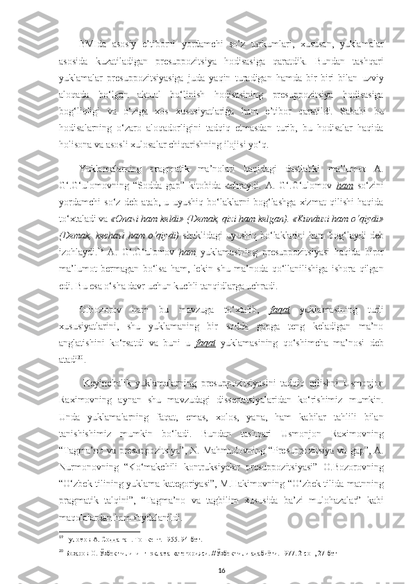 BMIda   asosiy   e’tiborni   yordamchi   so’z   turkumlari,   xususan,   yuklamalar
asosida   kuzatiladigan   presuppozitsiya   hodisasiga   qaratdik.   Bundan   tashqari
yuklamalar   presuppozitsiyasiga   juda   yaqin   turadigan   hamda   bir-biri   bilan   uzviy
aloqada   bo‘lgan   aktual   bo‘linish   hodisasining   presuppozitsiya   hodisasiga
bog‘liqligi   va   o‘ziga   xos   xususiyatlariga   ham   e’tibor   qaratildi.   Sababi   bu
hodisalarning   o‘zaro   aloqadorligini   tadqiq   etmasdan   turib,   bu   hodisalar   haqida
holisona va asosli xulosalar chiqarishning ilojisi yo‘q. 
Yuklamalarning   pragmatik   ma’nolari   haqidagi   dastlabki   ma’lumot   A.
G‘.G‘ulomovning   “Sodda   gap”   kitobida   uchraydi.   A.   G‘.G‘ulomov   ham   so‘zini
yordamchi   so‘z   deb   atab,   u   uyushiq   bo‘laklarni   bog‘lashga   xizmat   qilishi   haqida
to‘xtaladi va  «Onasi ham keldi» (Demak, qizi ham kelgan). «Kunduzi ham o‘qiydi»
(Demak,  kechasi   ham o‘qiydi)   shaklidagi   uyushiq  bo‘laklarini  ham  bog‘laydi  deb
izohlaydi. 19
  A.   G‘.G‘ulomov   ham   yuklamasining   presuppozitsiyasi   haqida   biror
ma’lumot   bermagan   bo‘lsa   ham,   lekin   shu   ma’noda   qo‘llanilishiga   ishora   qilgan
edi. Bu esa o‘sha davr uchun kuchli tanqidlarga uchradi. 
O.Bozorov   ham   bu   mavzuga   to‘xtalib,   faqat   yuklamasining   turli
xususiyatlarini,   shu   yuklamaning   bir   sodda   gapga   teng   keladigan   ma’no
anglatishini   ko‘rsatdi   va   buni   u   faqat   yuklamasining   qo‘shimcha   ma’nosi   deb
atadi 20
.
  Keyinchalik   yuklamalarning   presuppozitsiyasini   tadqiq   qilishni   Usmonjon
Raximovning   aynan   shu   mavzudagi   dissertatsiyalaridan   ko‘rishimiz   mumkin.
Unda   yuklamalarning   faqat,   emas,   xolos,   yana,   ham   kabilar   tahlili   bilan
tanishishimiz   mumkin   bo‘ladi.   Bundan   tashqari   Usmonjon   Raximovning
“Tagma’no va presuppozitsiya”,  N. Mahmudovning “Presuppozitsiya  va gap”, A.
Nurmonovning   “Ko‘makchili   kontruksiyalar   presuppozitsiyasi”   O.Bozorovning
“O‘zbek tilining yuklama kategoriyasi”, M.Hakimovning “O‘zbek tilida matnning
pragmatik   talqini”,   “Tagma’no   va   tagbilim   xususida   ba’zi   mulohazalar”   kabi
maqolalardan ham foydalanildi.
19
  Ғ уломов А. Содда гап. Тошкент. 1955. 94-бет.
20
  Бозаров О.  Ў збек тилининг юклама категорияси. // Ў збек тили адабиёти. 1977. 2-сон, 27-бет
16 
