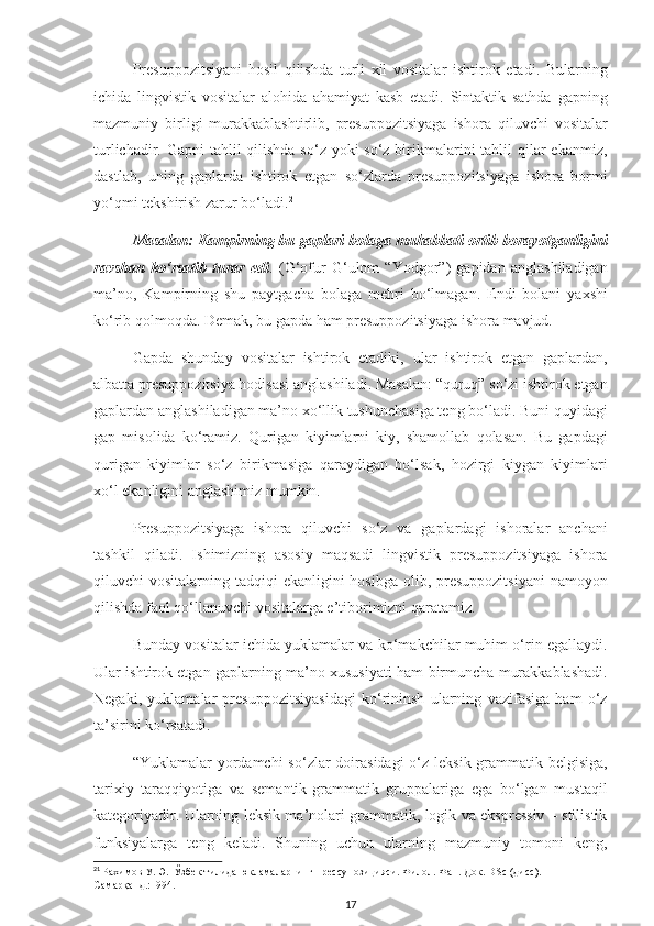 Presuppozitsiyani   hosil   qilishda   turli   xil   vositalar   ishtirok   etadi.   Bularning
ichida   lingvistik   vositalar   alohida   ahamiyat   kasb   etadi.   Sintaktik   sathda   gapning
mazmuniy   birligi   murakkablashtirlib,   presuppozitsiyaga   ishora   qiluvchi   vositalar
turlichadir. Gapni  tahlil qilishda so‘z yoki  so‘z birikmalarini  tahlil qilar ekanmiz,
dastlab,   uning   gaplarda   ishtirok   etgan   so‘zlarda   presuppozitsiyaga   ishora   bormi
yo‘qmi tekshirish zarur bo‘ladi. 21
Masalan: Kampirning bu gaplari bolaga muhabbati ortib borayotganligini
ravshan   ko‘rsatib   turar   edi .   (G‘ofur   G‘ulom   “Yodgor”)   gapidan   anglashiladigan
ma’no,   Kampirning   shu   paytgacha   bolaga   mehri   bo‘lmagan.   Endi   bolani   yaxshi
ko‘rib qolmoqda. Demak, bu gapda ham presuppozitsiyaga ishora mavjud. 
Gapda   shunday   vositalar   ishtirok   etadiki,   ular   ishtirok   etgan   gaplardan,
albatta presuppozitsiya hodisasi anglashiladi. Masalan: “quruq” so‘zi ishtirok etgan
gaplardan anglashiladigan ma’no xo‘llik tushunchasiga teng bo‘ladi. Buni quyidagi
gap   misolida   ko‘ramiz.   Qurigan   kiyimlarni   kiy,   shamollab   qolasan.   Bu   gapdagi
qurigan   kiyimlar   so‘z   birikmasiga   qaraydigan   bo‘lsak,   hozirgi   kiygan   kiyimlari
xo‘l ekanligini anglashimiz mumkin.
Presuppozitsiyaga   ishora   qiluvchi   so‘z   va   gaplardagi   ishoralar   anchani
tashkil   qiladi.   Ishimizning   asosiy   maqsadi   lingvistik   presuppozitsiyaga   ishora
qiluvchi  vositalarning tadqiqi  ekanligini  hosibga olib, presuppozitsiyani  namoyon
qilishda faol qo‘llanuvchi vositalarga e’tiborimizni qaratamiz.
Bunday vositalar ichida yuklamalar va ko‘makchilar muhim o‘rin egallaydi.
Ular ishtirok etgan gaplarning ma’no xususiyati ham birmuncha murakkablashadi.
Negaki,   yuklamalar   presuppozitsiyasidagi   ko‘rininsh   ularning   vazifasiga   ham   o‘z
ta’sirini ko‘rsatadi.
“Yuklamalar  yordamchi  so‘zlar  doirasidagi  o‘z leksik-grammatik belgisiga,
tarixiy   taraqqiyotiga   va   semantik-grammatik   gruppalariga   ega   bo‘lgan   mustaqil
kategoriyadir. Ularning leksik ma’nolari grammatik, logik va ekspressiv – stilistik
funksiyalarga   teng   keladi.   Shuning   uchun   ularning   mazmuniy   tomoni   keng,
21
  Рахимов У. Э.  Ўзбек тилида юкламаларнинг прессупозицияси. Филол. Фан. Док.  DSc  ( дисс ) . – 
Самарқанд.:1994.
17 