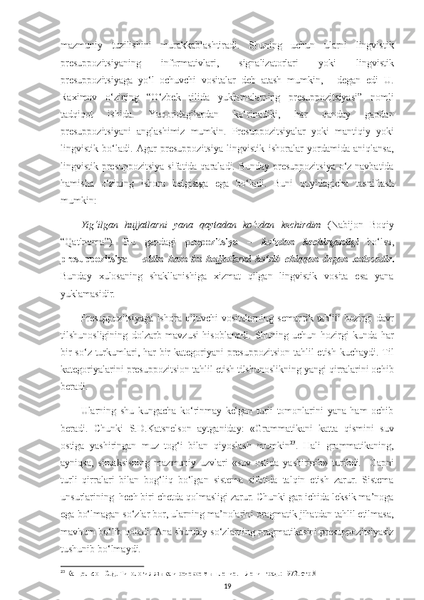 mazmuniy   tuzilishini   murakkablashtiradi.   Shuning   uchun   ularni   lingvistik
presuppozitsiyaning   informativlari,   signalizatorlari   yoki   lingvistik
presuppozitsiyaga   yo‘l   ochuvchi   vositalar   deb   atash   mumkin,   -   degan   edi   U.
Raximov   o‘zining   “O‘zbek   tilida   yuklamalarning   presuppozitsiyasi”   nomli
tadqiqot   ishida.   Yuqoridagilardan   ko‘rinadiki,   har   qanday   gapdan
presuppozitsiyani   anglashimiz   mumkin.   Presuppozitsiyalar   yoki   mantiqiy   yoki
lingvistik   bo‘ladi.   Agar   presuppozitsiya   lingvistik   ishoralar   yordamida   aniqlansa,
lingvistik presuppozitsiya  sifatida qaraladi. Bunday presuppozitsiya  o‘z navbatida
hamisha   o‘zining   ishora   belgisiga   ega   bo‘ladi.   Buni   quyidagicha   tasniflash
mumkin: 
Yig‘ilgan   hujjatlarni   yana   qaytadan   ko‘zdan   kechirdim   (Nabijon   Boqiy
“Qatlnoma”).   Bu   gapdagi   propozitsiya   –   ko‘zdan   kechirganligi   bo‘lsa,
presuppozitsiya   –   oldin   ham   bu   hujjatlarni   ko‘rib   chiqqan   degan   xulosadir .
Bunday   xulosaning   shakllanishiga   xizmat   qilgan   lingvistik   vosita   esa   yana
yuklamasidir. 
Presuppozitsiyaga   ishora   qiluvchi   vositalarning   semantik   tahlili   hozirgi   davr
tilshunosligining   dolzarb   mavzusi   hisoblanadi.   Shuning   uchun   hozirgi   kunda   har
bir  so‘z turkumlari, har  bir kategoriyani presuppozitsion  tahlil  etish kuchaydi. Til
kategoriyalarini presuppozitsion tahlil etish tilshunoslikning yangi qirralarini ochib
beradi.
Ularning   shu   kungacha   ko‘rinmay   kelgan   turli   tomonlarini   yana   ham   ochib
beradi.   Chunki   S.D.Katsnelson   aytganiday:   «Grammatikani   katta   qismini   suv
ostiga   yashiringan   muz   tog‘i   bilan   qiyoslash   mumkin 23
.   Hali   grammatikaning,
ayniqsa,   sintaksisning   mazmuniy   uzvlari   «suv   ostida   yashirinib»   turibdi.     Gapni
turli   qirralari   bilan   bog‘liq   bo‘lgan   sistema   sifatida   talqin   etish   zarur.   Sistema
unsurlarining  hech biri chetda qolmasligi zarur. Chunki gap ichida leksik ma’noga
ega bo‘lmagan so‘zlar bor, ularning ma’nolarini pragmatik jihatdan tahlil etilmasa,
mavhum bo‘lib qoladi. Ana shunday so‘zlarning pragmatikasini presuppozitsiyasiz
tushunib bo‘lmaydi.
23
 Канцельсон С.Д. Типология языка и речевое мышление. – Л e нинград.:  1972. стр.8
19 