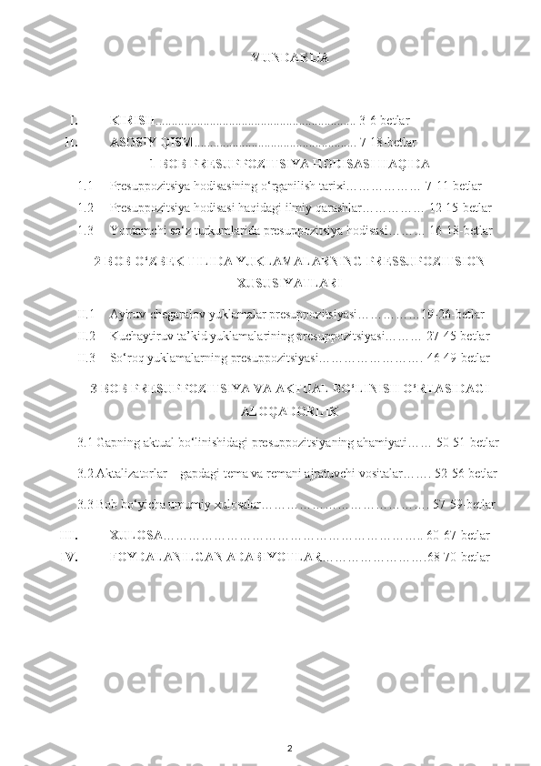 MUNDARIJA
I. KIRISH ............................................................... 3-6-betlar
II. ASOSIY QISM ................................................... 7-18-betlar
1-BOB PRESUPPOZITSIYA HODISASI HAQIDA
1.1 Presuppozitsiya hodisasining o‘rganilish tarixi……………… 7-11-betlar
1.2 Presuppozitsiya hodisasi haqidagi ilmiy qarashlar…………… 12-15-betlar
1.3 Yordamchi so‘z turkumlarida presuppozitsiya hodisasi……… 16-18-betlar
2-BOB O‘ZBEK TILIDA YUKLAMALARNING PRESSUPOZITSION
XUSUSIYATLARI
II.1 Ayiruv-chegaralov yuklamalar presuppozitsiyasi……………19-26-betlar
II.2 Kuchaytiruv-ta’kid yuklamalarining presuppozitsiyasi……… 27-45-betlar
II.3 So‘roq yuklamalarning presuppozitsiyasi……………………. 46-49-betlar
3-BOB PRESUPPOZITSIYA VA AKTUAL BO‘LINISH O‘RTASIDAGI
ALOQADORLIK
3.1 Gapning aktual bo‘linishidagi presuppozitsiyaning ahamiyati…… 50-51-betlar
3.2 Aktalizatorlar – gapdagi tema va remani ajratuvchi vositalar……. 52-56-betlar
3.3 Bob bo‘yicha umumiy xulosalar…………………………………. 57-59-betlar
III. XULOSA …………………………………………………….. 60-67-betlar
IV. FOYDALANILGAN ADABIYOTLAR …………………….68-70-betlar
2 