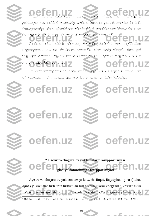 Tildagi   barcha   xususiyatlarni   presuppozitsion   jihatdan   tahlil   etilsagina,
yashiringan   suv   ostidagi   mazmuniy   uzvlarni   kengroq   yoritish   mumkin   bo‘ladi.
Presuppozitsiya  ishora qiluvchi  vositalar haqidagi qarashlar ham  birmuncha oldin
shallangan bo‘lib, bunday ishlarni N.Xomskiy boshlab bergan. 24
 
Gaplarni   tahlil   etishda   ularning   semantik   jihatlarini   ham   bog‘liqlikda
o‘rganayapmiz.   Bu   esa   sintaksisni   semantika   bilan   uzviy   aloqada   ekanligini
belgilaydi. Ammo hozirgacha sintaksis semantikasini o‘rganish chegarasi xususida
aniq to‘xtamga kelingan emas. 
  Yuklamalarning   presuppozitsiyasining   o‘ziga   xos   xususiyati   shundaki,   ular
ko‘rsatayotgan ma’no bajarayotgan vazifa qiymatiga ham ta’sir ko‘rsatadi. 
2.1 Ayiruv-chegaralov yuklamalar presuppozitsiyasi
-gina yuklamasining presuppozitsiyasi
Ayiruv va chegaralov yuklamalariga kiruvchi   faqat, faqatgina, -gina (-kina,
-qina)  yuklamalar turli so‘z turkumlari bilan kelib, ularni chegaralab ko‘rsatish va
ma’no   jihatdan   ajratish   uchun   qo‘llanadi.   Masalan:   O‘zi   haqida   o‘ylamay,   faqat
24
 Хомский Н. «Синтактические структуры». «Новые в лингвистике». Вып.2. М осква.:  1962. ,  стр. 416-421 .  
20 