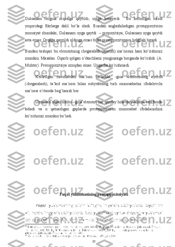 Gulsanam   tezgina   orqasiga   qayrilib,   uyiga   ketaverdi.     Bu   keltirilgan   misol
yuqoridagi   fikrlarga   dalil   bo‘la   oladi.   Bundan   anglashiladigan   presuppozitsion
xususiyat shundaki, Gulsanam uyga qaytdi   – propozitsiya, Gulsanam uyga qaytdi
asta emas, Orqaga qayrildi oldinga emas bular presuppozitsiyani belgilab beradi. 
Bundan tashqari  bu elementning chegaralash (ayirish) ma’nosini ham ko‘rishimiz
mumkin. Masalan: Oqarib qolgan o‘rkachlarni yonginasiga borganda ko‘rishdi. (A.
Muhtor). Presuppozitsiya uzoqdan emas. Ungacha ko‘rishmadi. 
Keltirilgan   misollardan   ma’lum   bo‘ladiki,   -gina   elementining   ayirish
(chegaralash),   ta’kid   ma’nosi   bilan   subyektning   turli   munosabatini   ifodalovchi
ma’nosi o‘rtasida bog‘lanish bor. 
Umuman olgan ushbu –gina elementi har qanday holatda yuklama vazifasida
keladi   va   u   qatnashgan   gaplarda   presuppozitsion   munosabat   ifodalanishini
ko‘rishimiz mumkin bo‘ladi.
Faqat yuklamasining presuppozitsiyasi
Faqat     yuklamasining   talqini   ko‘pgina   lingvistik   adabiyotlarda   deyarli   bir
xil. Barcha lingvistik adabiyotlarda faqat yuklamasini ayiruv-chegaralov yuklamasi
deb ataydilar 26
. Faqat A.N.Kononov modal so‘zlar qatorida talqin etadi . 27
26
Ў  збек тили грамматикаси. I-том. Т ошкент.:  1975. 579-б; У.Турсунов ва бош қ.   Ҳ озирги  ў збек адабий тили. 
Т ошкент.:  1975. 250-б.; М.Мирзаев ва бош қ .  Ў збек тили. 1975 й, 256-б.; Ш.Шоабдурахмонов ва бош қ . 
« Ҳ озирги  ў збек адабий тили».  Тошкент.:  1980 .
27
 Кононов А.Н. Сов. Узб. Литературного языка. М осква . :  1960. ,  стр.337
22 