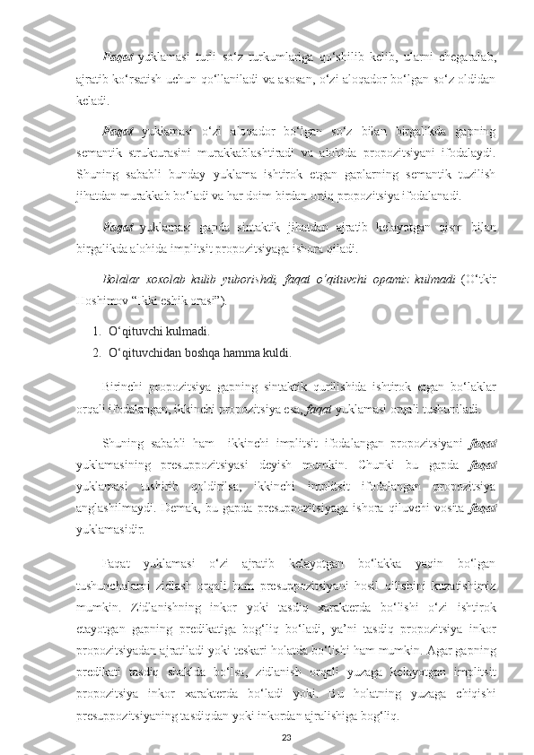 Faqat   yuklamasi   turli   so‘z   turkumlariga   qo‘shilib   kelib,   ularni   chegaralab,
ajratib ko‘rsatish uchun qo‘llaniladi va asosan, o‘zi aloqador bo‘lgan so‘z oldidan
keladi. 
Faqat   yuklamasi   o‘zi   aloqador   bo‘lgan   so‘z   bilan   birgalikda   gapning
semantik   strukturasini   murakkablashtiradi   va   alohida   propozitsiyani   ifodalaydi.
Shuning   sababli   bunday   yuklama   ishtirok   etgan   gaplarning   semantik   tuzilish
jihatdan murakkab bo‘ladi va har doim birdan ortiq propozitsiya ifodalanadi.
Faqat   yuklamasi   gapda   sintaktik   jihatdan   ajratib   kelayotgan   qism   bilan
birgalikda alohida implitsit propozitsiyaga ishora qiladi.
Bolalar   xoxolab   kulib   yuborishdi,   faqat   o‘qituvchi   opamiz   kulmadi   (O‘tkir
Hoshimov “Ikki eshik orasi”).
1. O‘qituvchi kulmadi.
2. O‘qituvchidan boshqa hamma kuldi.
Birinchi   propozitsiya   gapning   sintaktik   qurilishida   ishtirok   etgan   bo‘laklar
orqali ifodalangan, ikkinchi propozitsiya esa,  faqat  yuklamasi orqali tushuniladi.
Shuning   sababli   ham     ikkinchi   implitsit   ifodalangan   propozitsiyani   faqat
yuklamasining   presuppozitsiyasi   deyish   mumkin.   Chunki   bu   gapda   faqat
yuklamasi   tushirib   qoldirilsa,   ikkinchi   implitsit   ifodalangan   propozitsiya
anglashilmaydi.   Demak,   bu   gapda   presuppozitsiyaga   ishora   qiluvchi   vosita   faqat
yuklamasidir.
Faqat   yuklamasi   o‘zi   ajratib   kelayotgan   bo‘lakka   yaqin   bo‘lgan
tushunchalarni   zidlash   orqali   ham   presuppozitsiyani   hosil   qilishini   kuzatishimiz
mumkin.   Zidlanishning   inkor   yoki   tasdiq   xarakterda   bo‘lishi   o‘zi   ishtirok
etayotgan   gapning   predikatiga   bog‘liq   bo‘ladi,   ya’ni   tasdiq   propozitsiya   inkor
propozitsiyadan ajratiladi yoki teskari holatda bo‘lishi ham mumkin. Agar gapning
predikati   tasdiq   shaklda   bo‘lsa,   zidlanish   orqali   yuzaga   kelayotgan   implitsit
propozitsiya   inkor   xarakterda   bo‘ladi   yoki.   Bu   holatning   yuzaga   chiqishi
presuppozitsiyaning tasdiqdan yoki inkordan ajralishiga bog‘liq.
23 