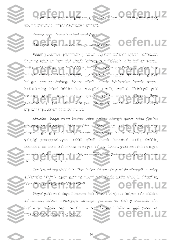 …   ayni damda faqat menigina emas, balki butun borliqni unutib yuborgandek,
sekin borishardi (Chingiz Aytmatov “Jamila”). 
Propozitsiya – butun borliqni unutishgani.
Presuppozitsiya – oldin bu holatga tushishmagani.
Faqat   yuklamasi   grammatik   jihatdan   qaysidir   bo‘lakni   ajratib   ko‘rsatadi.
Shuning   sababdan   ham   o‘zi   ajratib   ko‘rsatgan   bo‘lakka   bog‘liq   bo‘lgan   voqea-
hodisa yoki harakat ham bo‘lishliligi, bo‘lishsizligidan ajratiladi yoki teskari ham
bo‘lishi   mumkin.   Biroq   semantik   tuzilishda   bu   holatdagi   ko‘rinishning   aksi
bo‘lgan   presuppozitsiyaga   ishora   qiladi.   Bunda   ish-harakat   hamda   voqea-
hodisalarning   inkori   ichidan   bita   tasdig‘ini   ajratib,   implitsit   ifodalaydi   yoki
aksincha   tasdig‘i   ichidan   inkorini   ajratib,   implitsit   anglatadi.   Demak,   faqat
yuklamasining   grammatik   funksiyasi   semantik   tuzilishda   presuppozitsiya
anglatilishiga teskari proporsionaldir.
Masalan:   Faqat   ro‘za   kunlari   sahar   pallasi   chiroyli   qiroat   bilan   Qur’on
tilovat   qilgani   esimda.   (O‘tkir   Hoshimov   “Mashaqqatli   safar”).     Bunda   Qur’on
tilovat   qilganligi   yodida   borligi   birinchi   propozitsiya   bo‘lsa,   boshqalari   yodida
yo‘qligi   presuppozitsiyani   tashkil   qiladi.   Bunda   birinchisi   tasdiq   shaklda,
ikkinchisi   esa   inkor   ko‘rinishda   namoyon   bo‘ladi.   Ushbu   yuklama   ishtirok   etgan
gaplarda har doim ikkita hukm mavjud bo‘ladi. Buni yuqorida berilgan misollarda
ham ko‘rishimiz mumkin. 
Gap kesimi qay shaklda bo‘lishi hukm chiqarilishiga ta’sir qilmaydi. Bunday
yuklamalar   ishtirok   etgan   gapning   hukmi   bir   holatda   tasdiq   shaklda   chiqarilsa,
ikkinchi holatda inkor shaklda bo‘ladi. 
Faqat   yuklamasi   deyarli   hamma   holatlarda   o‘zi   ajratib   kelgan   so‘z   oldidan
qo‘llaniladi,   ba’zan   inversiyaga   uchragan   gaplarda   va   she’riy   asarlarda   o‘zi
bog‘langan   so‘zdan   keyin   kelishi   mumkin.   Bunday   holatlarda   faqat   yuklamasi
presuppozitsiya anglatib kelaveradi. 
24 