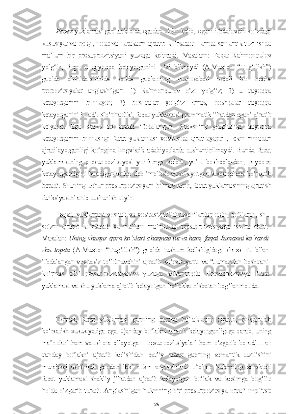 Faqat  yuklamasi gap tarkibida egadan oldin kelib,   egani   ifodalovchi so‘zdagi
xususiyat va belgi, holat va harakatni ajratib ko‘rsatadi hamda semantik tuzilishda
ma’lum   bir   presuppozitsiyani   yuzaga   keltiradi.   Masalam:   Faqat   Rahmonqulov
yolg‘iz,   faqat   u   qayoqqa   ketayotganini   o‘zi   bilmaydi   (A.Muxtor.   “Tug‘ilish”)
gapida   alohida-alohida   sodda   gaplarning   munosabati   orqali   bir   necha
propozitsiyalar   anglashilgan:   1)   Rahmonqulov   o‘zi   yolg‘iz;   2)   u   qayoqqa
ketayotganini   bilmaydi;   3)   boshqalar   yolg‘iz   emas,   boshqalar   qayoqqa
ketayotganini biladi. Ko‘rinadiki,  faqat  yuklamasi grammatik jihatdan egani ajratib
kelyapti.   Ega   shaxs   oti   orqali   ifodalangan.   Shaxsning   yolg‘izligi,   qayoqqa
ketayotganini   bilmasligi   faqat   yuklamasi   vositasida   ajratilayapti   ,   lekin   nimadan
ajratilayotganligi   ko‘pgina   lingvistik   adabiyotlarda   tushuntirilmaydi.   Bunda   faqat
yuklamasining   presuppozitsiyasi   yordamga   keladi,   ya’ni   boshqalardan,   qayoqqa
ketayotganligini biladiganlardan deb implitsit ajratilayotgan tushunchani  ko‘rsatib
beradi. Shuning uchun presuppozitsiyani bilmay turib, faqat yuklamasining ajratish
funksiyasini aniq tushunish qiyin. 
Faqat   yuklamasi vositali va vositasiz to‘ldiruvchilardan oldin   qo‘llanib, shu
so‘zni   ajratib   ko‘rsatadi   va   ma’lum   ma’nodagi   presuppozitsiyaga   ishora   etadi.
Masalan:  Uning chuqur qora ko‘zlari chaqnab tursa   ham, faqat Jumanni ko‘rardi
shu   topda   (A.Muxtor   “Tug‘ilish”)   gapida   tushum   kelishigidagi   shaxs   oti   bilan
ifodalangan   vositasiz   to‘ldiruvchini   ajratib  ko‘rsatayapti  va  “Jumandan  boshqani
ko‘rmas   edi”   presuppozitsiyasini   yuzaga   keltirmoqda.   Presuppozitsiya   faqat
yuklamasi va shu yuklama ajratib kelayotgan bo‘lakka nisbatan bog‘lanmoqda.
Demak,   faqat   yuklamasi   gapning   barcha   bo‘laklarini   ajratib,   chegaralab
ko‘rsatish xususiyatiga ega. Qanday bo‘lakni ajratib kelayotganligiga qarab, uning
ma’nolari  ham  va  ishora  qilayotgan   presuppozitsiyalari   ham  o‘zgarib  boradi.  Har
qanday   bo‘lakni   ajratib   kelishidan   qat’iy   nazar   gapning   semantik   tuzilishini
murakkablashtiradi,   gapdan   ikki   hukm   anglashiladi.   Doimo   hukmning   xarakteri
faqat   yuklamasi   shakliy   jihatdan   ajratib   kelayotgan   bo‘lak   va   kesimga   bog‘liq
holda o‘zgarib turadi. Anglashilgan hukmning biri presuppozitsiya orqali implitsit
25 