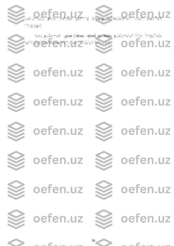 tushuniladi,   yana   boshqasi   gapning   shakliy   ko‘rsatkichlari   orqali   eksplitsit
ifodalaydi.
Faqat   yuklamasi   – gina   (-kina,   -qina)   va   xolos   yuklamalari   bilan   birgalikda
kelib, turli propozitiv ma’nolarni ifodalab kela oladi.
26 