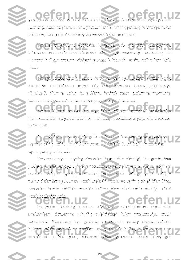 yoki   gapda   bog‘lash   va   so‘z   ma’nolarini   to‘ldirish   funksiyalarini   bajarayaptimi
kabilarga qarab belgilanadi.  Shu jihatdan ham so‘zining gapdagi ishtirokiga nazar
tashlansa, juda ko‘p o‘rinlarda yuklama vazifasida kelar ekan.
Ham   so‘zi   yuklama   vazifasida   kelganda,   so‘z   ma’nosini   kuchaytirish,
ta’kidlash   kabi   ma’nolarni   ifodalash   bilan   birga   mazmuniy   tuzilishning   bir
elementi   bo‘lgan   presuppozitsiyani   yuzaga   keltiruvchi   vosita   bo‘lib   ham   kela
oladi.
Ham  yuklamasi ko‘p hollarda qo‘shimcha ma’no yuklayotgan so‘zdan keyin
keladi   va   o‘zi   qo‘shilib   kelgan   so‘z   bilan   birgalikda   alohida   propozitsiya
ifodalaydi.   Shuning   uchun   bu   yuklama   ishtirok   etgan   gaplarning   mazmuniy
tuzilishi murakkab bo‘lib, doimo ikki propozitsiya ifodalanadi. 
Ham   yuklamasi   presuppozitsiyaga   ishora   qiluvchi   sermahsul   vositalardan
biri hisoblanadi. Bu yuklama turli xil ma’nodagi presuppozitsiyaga ishora vositasi
bo‘la oladi.
1. Qo‘shib   hisoblash,   birgalik   ma’nosini   ifodalovchi   presuppozitsiya.
Uyning   eshigi   ochiq   edi   (S.Zunnunova.   Go‘dak   hidi.   36-bet).   Propozitsiya   –
uyning eshigi ochiq edi.
Presuppozitsiya   –   uyning   derazalari   ham   ochiq   ekanligi.   Bu   gapda   ham
yuklamasi   eshik   so‘ziga   qo‘shilib   presuppozitsiya   anglatmoqda.   Gapda   ochilishi
mumkin   bo‘lgan   uyning   elementlari,   ya’ni   eshik   so‘ziga   yaqin   bo‘lgan
tushunchalar   ham   yuklamasi  orqali anglashilmoqda  va uyning eshigi  bilan birga
derazalari   hamda   ochilishi   mumkin   bo‘lgan   elementlari   ochiq   ekanligi   ta’kid
orqali reallashmoqda.
Bu   gapda   eshikning   ochiqligi   to‘g‘risidagi   hukm   predikat   orqali   aniq
anglashilgan,   derazaning   ochiqligi   to‘g‘risidagi   hukm   presuppoziya   orqali
tushuniladi.   Yuqoridagi   tipli   gaplarda   predikatning   qanday   shaklda   bo‘lishi
hukmga   ta’sir   etadi.   Agar   predikat   tasdiq   shaklda   bo‘lsa,   hukm   ham   tasdiq
xarakterida   bo‘ladi   yoki,   aksincha.   Ham   yuklamasi   ishora   qilayotgan
28 