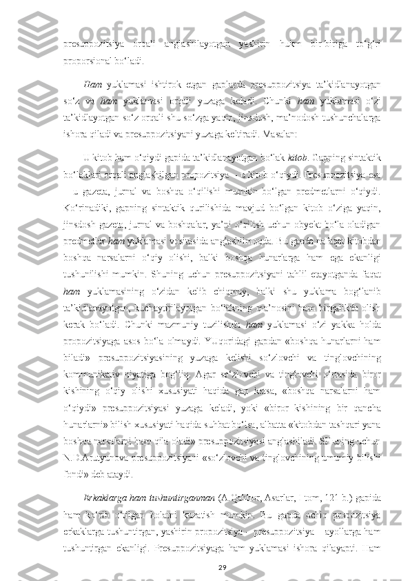 presuppozitsiya   orqali   anglashilayotgan   yashirin   hukm   bir-biriga   to‘g‘ri
proporsional bo‘ladi.
Ham   yuklamasi   ishtirok   etgan   gaplarda   presuppozitsiya   ta’kidlanayotgan
so‘z   va   ham   yuklamasi   orqali   yuzaga   keladi.   Chunki   ham   yuklamasi   o‘zi
ta’kidlayotgan so‘z orqali shu so‘zga yaqin, jinsdosh, ma’nodosh tushunchalarga
ishora qiladi va presuppozitsiyani yuzaga keltiradi. Masalan:
U kitob ham o‘qiydi gapida ta’kidlanayotgan bo‘lak  kitob . Gapning sintaktik
bo‘laklari orqali anglashilgan propozitsiya – u kitob o‘qiydi. Presuppozitsiya esa
–   u   gazeta,   jurnal   va   boshqa   o‘qilishi   mumkin   bo‘lgan   predmetlarni   o‘qiydi.
Ko‘rinadiki,   gapning   sintaktik   qurilishida   mavjud   bo‘lgan   kitob   o‘ziga   yaqin,
jinsdosh   gazeta,  jurnal   va  boshqalar,  ya’ni   o‘qilish   uchun  obyekt  bo‘la  oladigan
predmetlar  ham  yuklamasi vositasida anglashilmoqda. Bu gapda nafaqat kitobdan
boshqa   narsalarni   o‘qiy   olishi,   balki   boshqa   hunarlarga   ham   ega   ekanligi
tushunilishi   mumkin.   Shuning   uchun   presuppozitsiyani   tahlil   etayotganda   faqat
ham   yuklamasining   o‘zidan   kelib   chiqmay,   balki   shu   yuklama   bog‘lanib
ta’kidlanayotgan,   kuchaytirilayotgan   bo‘lakning   ma’nosini   ham   birgalikda   olish
kerak   bo‘ladi.   Chunki   mazmuniy   tuzilishda   ham   yuklamasi   o‘zi   yakka   holda
propozitsiyaga   asos   bo‘la  olmaydi.   YUqoridagi   gapdan   «boshqa   hunarlarni   ham
biladi»   presuppozitsiyasining   yuzaga   kelishi   so‘zlovchi   va   tinglovchining
kommunikativ   niyatiga   bog‘liq.   Agar   so‘zlovchi   va   tinglovchi   o‘rtasida   biror
kishining   o‘qiy   olishi   xususiyati   haqida   gap   ketsa,   «boshqa   narsalarni   ham
o‘qiydi»   presuppozitsiyasi   yuzaga   keladi,   yoki   «biror   kishining   bir   qancha
hunarlarni» bilish xususiyati haqida suhbat bo‘lsa, albatta «kitobdan tashqari yana
boshqa narsalarni ham qila oladi» presuppozitsiyasi anglashiladi. SHuning uchun
N.D.Arutyunova presuppozitsiyani «so‘zlovchi va tinglovchining umumiy bilishi
fondi» deb ataydi.
Erkaklarga ham tushuntirganman  (A.Qahhor,   Asarlar,   I   tom, 121   b.)   gapida
ham   ko‘rib   o‘tilgan   holatni   kuzatish   mumkin.   Bu   gapda   ochiq   propozitsiya
erkaklarga tushuntirgan, yashirin propozitsiya – presuppozitsiya – ayollarga ham
tushuntirgan   ekanligi.   Presuppozitsiyaga   ham   yuklamasi   ishora   qilayapti.   Ham
29 