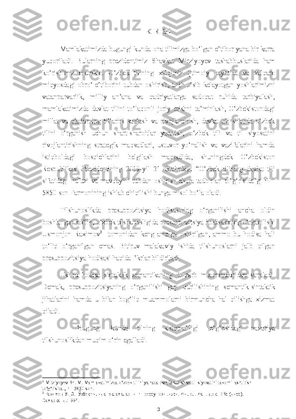 KIRISH
Mamlakatimizda bugungi kunda ona tilimizga bo‘lgan e’tibor yana bir karra
yuqoriladi.   Bularning   prezidentimiz   Shavkat   Mirziyoyev   tashabbuslarida   ham
ko‘rishimiz   mumkin.   O‘zbek   tilining   xalqimiz   ijtimoiy   hayotida   va   xalqaro
miqyosdagi   obro‘-e’tiborini   tubdan   oshirish,   unib-o‘sib   kelayotgan   yoshlarimizni
vatanparvarlik,   milliy   an’ana   va   qadriyatlarga   sadoqat   ruhida   tarbiyalash,
mamlakatimizda   davlat   tilini   to‘laqonli   joriy   etishni   ta’minlash,   O‘zbekistondagi
millat   va   elatlarning   tillarini   saqlash   va   rivojlantirish,   davlat   tili   sifatida   o‘zbek
tilini   o‘rganish   uchun   shart-sharoitlar   yaratish,   o‘zbek   tili   va   til   siyosatini
rivojlantirishning   strategik   maqsadlari,   ustuvor   yo‘nalish   va   vazifalarini   hamda
istiqboldagi   bosqichlarini   belgilash   maqsadida,   shuningdek   O‘zbekiston
Respublikasi   Prezidentining   2019-yil   21-oktabrdagi   “O‘zbek   tilining   davlat   tili
sifatidagi   nufuzi   va   mavqeyini   tubdan   oshirish   chora-tadbirlari   to‘g‘risida”gi   PF-
5850-son   Farmoni ning ishlab chiqilishi bunga misol bo‘la oladi. 1
Tilshunoslikda   presuppozitsiya   hodisasining   o‘rganilishi   ancha   oldin
boshlangan bo‘lib, o ‘zbek tilshunosligida presuppozitsiya hodisasining o‘rganilishi
Usmonjon   Raximov 2
    tomonidan   keng   amalga   oshirilgan,   ammo   bu   hodisa   hali
to‘liq   o‘rganilgan   emas.   Bitiruv   malakaviy   ishida   tilshunoslarni   jalb   qilgan
presuppozitsiya hodisasi haqida fikrlar bildiriladi.
Ushbu   hodisa   sintaktik   semantikaning   dolzarb   muammolaridan   sanaladi.
Demak,   presuppozitsiyaning   o‘rganilishi   gap   qurilishining   semantik-sintaktik
jihatlarini   hamda   u   bilan   bog‘liq   muammolarni   birmuncha   hal   qilishga   xizmat
qiladi.
Bugungi   kunda   tilning   sistemaliligi   to‘g‘risidagi   nazariya
tilshunoslikdan muqim o‘rin egalladi.  
1
 Mirziyoyev Sh. M. Mamlakatimizda o‘zbek tilini yanada rivojlantirish va til siyosatini takomillashtirish 
to‘g‘risida., PF-5850-son .
2
  Рахимов У. Э.  Ўзбек тилида юкламаларнинг прессупозицияси. Филол. Фан. Док.  DSc  ( дисс ) . – 
Самарқанд.:1994.  
3 