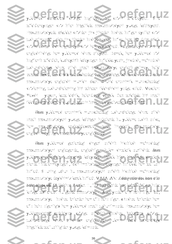 yuklamasi   «erkaklar»   so‘ziga   bog‘lanib,   bu   so‘zni   ta’kidlayapti.   SHu
ta’kidlanayotgan   so‘z   bilan   birgalikda   presuppozitsiyani   yuzaga   keltirayapti.
Presuppozitsiyada   erkaklar   so‘zidan   jins   jihatdan   boshqa   bo‘lgan   ayollar   so‘zi
tushunilmoqda.   Lekin   jins   jihatdan   boshqa-boshqa   bo‘lsa,   ham   har   doim   erkak
so‘zini eshitan kishi ongida ayol so‘zi ham gavdalanadi. Bu gapda ayol so‘zining
anglashilishiga   ham   yuklamasi   ishora   qilayapti.   Demak,   ham   yuklamasi   o‘zi
bog‘lanib ta’kidlab, kuchaytirib kelayotgan bo‘lakka yaqin, jinsdosh, ma’nodosh
tushunchalariga   ishora   qilish   orqali   presuppozitsiya   anglatib   qolmay,   balki
qarama-qarshi, antonimik munosabatdagi tushunchalarga ishora qilish orqali ham
presuppozitsiya   anglatishi   mumkin   ekan.   Chunki   antonimik   munosabatdagi
so‘zlarning,   tushunchalarning   biri   tabiatan   ikkinchisini   yodga   soladi.   Masalan:
Yaxshi   –   yomon,   katta-kichik,   baland-past   va   h.k.   Gap   tarkibida   biri   orqali
ikkinchisi anglashilishi uchun faqat informator, signalizator kerak bo‘ladi. 
Ham   yuklamasi   antonimik   munosabatdagi   tushunchalarga   ishora   qilish
orqali   presuppozitsiyani   yuzaga   keltirgan   holatlarda   bu   yuklama   tushib   qolsa,
ham   presuppozitsiya   anglashilaveradi.   Faqat   lingvistik   presuppozitsiya
anglashilmay, logik presuppozitsiya anglashiladi. 
Ham   yuklamasi   gaplardagi   singari   qo‘shib   hisoblash   ma’nosidagi
presuppozitsiyani   anglatganda,   anglashilgan   hukm   sintaktik   qurilishda   ham
yuklamasi   ta’kidlab,   kuchaytirib   kelayotgan   bo‘lak   bilan   birgalikda   sintaktik
planda ifodalanmayotgan , lekin implitsit tushunilayotgan bo‘lakka ham taalluqli
bo‘ladi.   SHuning   uchun   bu   presuppozitsiyani   qo‘shib   hisoblash   ma’nosidagi
presuppozitsiya deyishimiz kerak bo‘ladi. MASALAN:   Adabiyotlardan ham a’lo
baho olgan edi . (A.Qahhor. Asarlar. T., 117-bet) gapida ham ko‘rib o‘tilgan holat
ko‘zga   tashlanadi.   Bu   gapda   propozitsiya   –   Adabiyotdan   a’lo   baho   olgan   edi;
presuppozitsiya – boshqa fanlardan ham a’lo baho olgan. «Boshqa fanlardan ham
a’lo   baho   olganligi»   ham   yuklamasi   orqali   tushunilmoqda.   Presuppozitsiya   ham
yuklamasining   «adabiyot»   so‘ziga   qo‘shilib   «boshqa   fanlardan»   so‘ziga,
tushunchasiga   ishora   qilishidan   anglashilgan   hukmni   ikkala   tushunchaga
birgalikda taalluqliligidan yuzaga kelmoqda.
30 