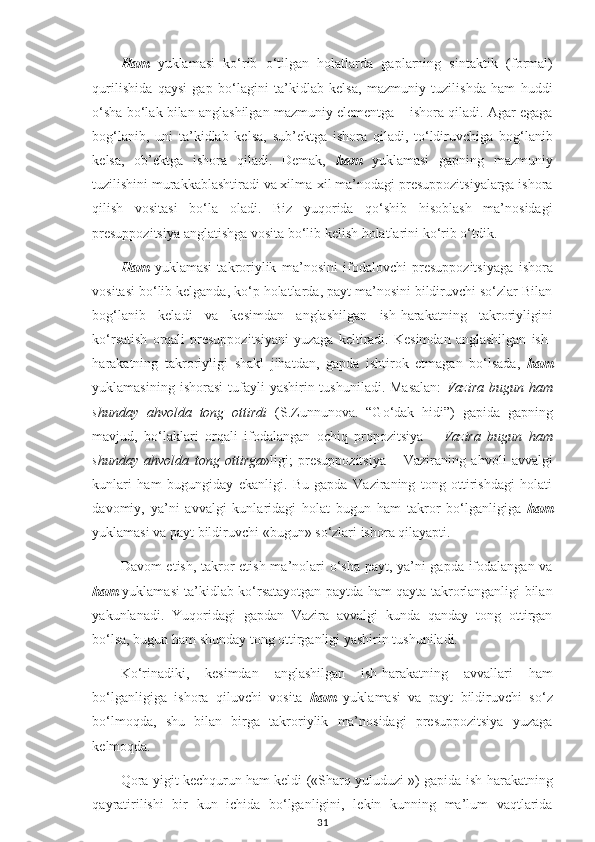 Ham   yuklamasi   ko‘rib   o‘tilgan   holatlarda   gaplarning   sintaktik   (formal)
qurilishida   qaysi   gap   bo‘lagini   ta’kidlab   kelsa,   mazmuniy   tuzilishda   ham   huddi
o‘sha bo‘lak bilan anglashilgan mazmuniy elementga – ishora qiladi. Agar egaga
bog‘lanib,   uni   ta’kidlab   kelsa,   sub’ektga   ishora   qiladi,   to‘ldiruvchiga   bog‘lanib
kelsa,   ob’ektga   ishora   qiladi.   Demak,   ham   yuklamasi   gapning   mazmuniy
tuzilishini murakkablashtiradi va xilma-xil ma’nodagi presuppozitsiyalarga ishora
qilish   vositasi   bo‘la   oladi.   Biz   yuqorida   qo‘shib   hisoblash   ma’nosidagi
presuppozitsiya anglatishga vosita bo‘lib kelish holatlarini ko‘rib o‘tdik.
Ham   yuklamasi   takroriylik   ma’nosini   ifodalovchi   presuppozitsiyaga   ishora
vositasi bo‘lib kelganda, ko‘p holatlarda, payt ma’nosini bildiruvchi so‘zlar Bilan
bog‘lanib   keladi   va   kesimdan   anglashilgan   ish-harakatning   takroriyligini
ko‘rsatish   orqali   presuppozitsiyani   yuzaga   keltiradi.   Kesimdan   anglashilgan   ish-
harakatning   takroriyligi   shakl   jihatdan,   gapda   ishtirok   etmagan   bo‘lsada,   ham
yuklamasining  ishorasi   tufayli   yashirin tushuniladi.  Masalan:   Vazira   bugun ham
shunday   ahvolda   tong   ottirdi   (S.Zunnunova.   “Go‘dak   hidi”)   gapida   gapning
mavjud,   bo‘laklari   orqali   ifodalangan   ochiq   propozitsiya   –   Vazira   bugun   ham
shunday   ahvolda   tong   ottirga »ligi;   presuppozitsiya   –   Vaziraning   ahvoli   avvalgi
kunlari   ham   bugungiday   ekanligi.   Bu   gapda   Vaziraning   tong   ottirishdagi   holati
davomiy,   ya’ni   avvalgi   kunlaridagi   holat   bugun   ham   takror   bo‘lganligiga   ham
yuklamasi va payt bildiruvchi   «bugun»   so‘zlari ishora qilayapti.
Davom etish, takror etish ma’nolari o‘sha payt, ya’ni gapda ifodalangan va
ham   yuklamasi ta’kidlab ko‘rsatayotgan paytda ham qayta takrorlanganligi bilan
yakunlanadi.   Yuqoridagi   gapdan   Vazira   avvalgi   kunda   qanday   tong   ottirgan
bo‘lsa, bugun ham shunday tong ottirganligi yashirin tushuniladi.
Ko‘rinadiki,   kesimdan   anglashilgan   ish-harakatning   avvallari   ham
bo‘lganligiga   ishora   qiluvchi   vosita   ham   yuklamasi   va   payt   bildiruvchi   so‘z
bo‘lmoqda,   shu   bilan   birga   takroriylik   ma’nosidagi   presuppozitsiya   yuzaga
kelmoqda.
Qora yigit kechqurun ham keldi («Sharq yuluduzi ») gapida ish-harakatning
qayratirilishi   bir   kun   ichida   bo‘lganligini,   lekin   kunning   ma’lum   vaqtlarida
31 