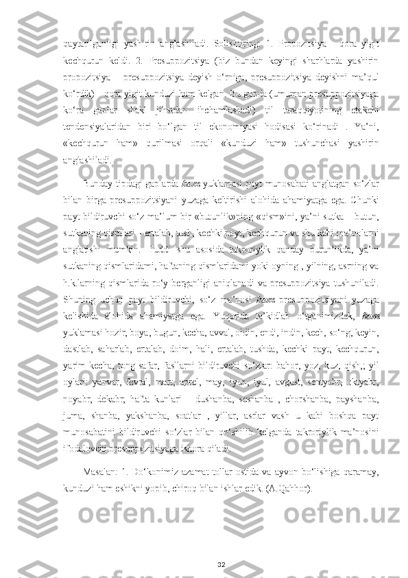 qaytarilganligi   yashirin   anglashiladi.   Solishtiring:   1.   Propozitsiya   -   qora   yigit
kechqurun   keldi.   2.   Presuppozitsiya   (biz   bundan   keyingi   sharhlarda   yashirin
propozitsiya   –   presuppozitsiya   deyish   o‘rniga,   presuppozitsiya   deyishni   ma’qul
ko‘rdik) - qora yigit kunduzi ham kelgan. Bu gapda (umuman presuppozitsiyaga
ko‘ra   gaplar   shakl   jihatdan   ihchamlashadi)   til   taraqqiyotining   etakchi
tendensiyalaridan   biri   bo‘lgan   til   ekonomiyasi   hodisasi   ko‘rinadi   .   Ya’ni,
«kechqurun   ham»   qurilmasi   orqali   «kunduzi   ham»   tushunchasi   yashirin
anglashiladi.
Bunday tipdagi gaplarda   ham   yuklamasi payt munosabati anglatgan so‘zlar
bilan   birga   presuppozitsiyani   yuzaga   keltirishi   alohida   ahamiyatga   ega.   Chunki
payt bildiruvchi so‘z ma’lum bir «butunlik»ning «qism»ini, ya’ni sutka – butun,
sutkaning qismlari – ertalab, tush, kechki payt, kechqurun va shu kabi ma’nolarni
anglatishi   mumkin.   Huddi   shu   asosida   takroriylik   qanday   butunlikda,   ya’ni
sutkaning qismlaridami, haftaning qismlaridami yoki oyning , yilning, asrning va
h.k.larning   qismlarida   ro‘y   berganligi   aniqlanadi   va   presuppozitsiya   tushuniladi.
Shuning   uchun   payt   bildiruvchi,   so‘z   ma’nosi   ham   presuppozitsiyani   yuzaga
kelishida   alohida   ahamiyatga   ega.   Yuqorida   ta’kidlab   o‘tganimizdek,   ham
yuklamasi hozir, boya, bugun, kecha, avval, oldin, endi, indin, kech, so‘ng, keyin,
dastlab,   saharlab,   ertalab,   doim,   hali,   ertalab,   tushda,   kechki   payt,   kechqurun,
yarim   kecha,   tong   safar,   fasllarni   bildiruvchi   so‘zlar:   bahor,   yoz,   kuz,   qish,;   yil
oylari:   yanvar,   fevral,   mart,   aprel,   may,   iyun,   iyul,   avgust,   sentyabr,   oktyabr,
noyabr,   dekabr;   hafta   kunlari   –   dushanba,   seshanba   ,   chorshanba,   payshanba,
juma,   shanba,   yakshanba,   soatlar   ,   yillar,   asrlar   vash   u   kabi   boshqa   payt
munosabatini   bildiruvchi   so‘zlar   bilan   qo‘shilib   kelganda   takroriylik   ma’nosini
ifodalovchi presuppozitsiyaga ishora qiladi.
Masalan:  1.  Do‘konimiz  azamat  tollar   ostida  va  ayvon   bo‘lishiga   qaramay,
kunduzi ham eshikni yopib, chiroq bilan ishlar edik.  (A. Q ahhor).
32 