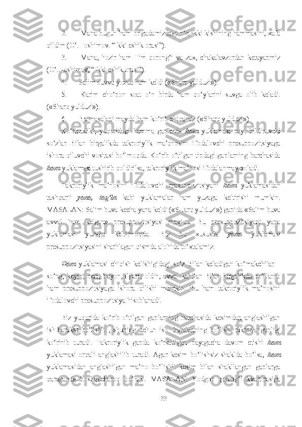 2. Mana bugun ham brigadamizdagi o‘n ikki kishining hammasini, xafa
qildim (O‘.Hoshimov. “Ikki eshik orasi”).
3. Mana,   hozir   ham   Tim   qorong‘i   va   zax,   chakalavzordan   ketayapmiz
(O‘.Hoshimov, “Ikki eshik orasi”).
4. Salim buvva yozda ham keldi («Sharq yulduzi»).
5. Karim   cho‘pon   soat   o‘n   birda   ham   qo‘ylarini   suvga   olib   keladi.
(«S h arq yulduzi»).
6. Bu masalani mayda ham ko‘rib chiqamiz («Sharq yulduzi»)
Ko‘rinadiki,   yuqoridagi   hamma   gaplarda   ham   yuklamasi   payt   bildiruvchi
so‘zlar   Bilan   birgalikda   takroriylik   ma’qnosini   ifodalovchi   presuppozitsiyaga
ishora qiluvchi vositasi bo‘lmoqda. Ko‘rib o‘tilgan tipdagi gaplarning barchasida
ham  yuklamasi tushirib qoldirilsa, takroriylik ma’nosi ifodalanmay qoladi.
Takroriylik   ma’nosini   ifodalovchi   presuppozitsiyani   ham   yuklamasidan
tashqarii   yana,   tag‘in   kabi   yuklamalar   ham   yuzaga   keltirishi   mumkin.
MASALAN: Salim buva kecha yana keldi («SHarq yulduzi») gapida «Salim buva
avval   ham   kelgan»   presuppozitsiyasi   mavjud.   Bu   presuppozitsiyani   yana
yuklamasi   yuzaga   keltirmoqda.   Biz   bu   xususda   yana   yuklamasi
presuppozitsiyasini sharhlagan qismda alohida to‘xtalamiz.
Ham   yuklamasi   chiqish   kelishigidagi   so‘z   Bilan   keladigan   ko‘makchilar   –
so‘ng,   keyin,   beri,   buyon,   ilgari,   oldin,   avval   kabilan   Bilan   birgalikda   qo‘llanib
ham   presuppozitsiyaga   ishora   qilishi   mumkin.   Bu   ham   takroriylik   ma’nosini
ifodalovchi presuppozitsiya hisoblanadi.
Biz   yuqorida   ko‘rib   o‘tilgan   gaplarning   barchasida   kesimdan   anglashilgan
ish-harakat   bo‘lishli   ,   shuning   uchun   ish   -harakatning   bo‘lishi   takrorlanganligi
ko‘rinib   turadi.   Takroriylik   gapda   ko‘rsatilgan   paytgacha   davom   etishi   ham
yuklamasi   orqali   anglashilib   turadi.   Agar   kesim   bo‘lishsiz   shaklda   bo‘lsa,   ham
yuklamasidan   anglashilgan   ma’no   bo‘lishli   kesim   bilan   shakllangan   gaplarga
qaraganda   boshqacharoq   bo‘ladi.   MASALAN:   Yodgor   qorong‘i   kvartirasiga
33 