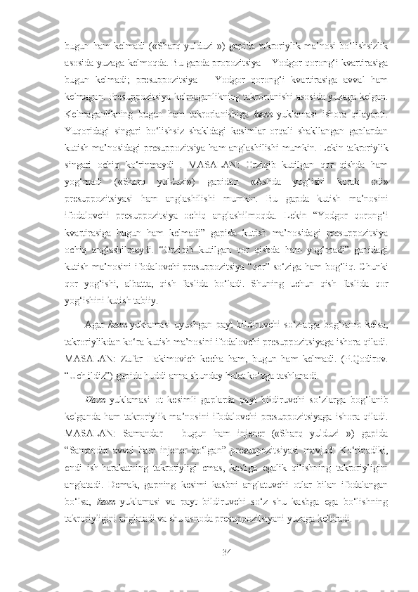 bugun   ham   kelmadi   («Sharq   yulduzi   »)   gapida   takroriylik   ma’nosi   bo‘lishsizlik
asosida yuzaga kelmoqda. Bu gapda propozitsiya – Yodgor qorong‘i kvartirasiga
bugun   kelmadi;   presuppozitsiya   –   Yodgor   qorong‘i   kvartirasiga   avval   ham
kelmagan. Presuppozitsiya kelmaganlikning takrorlanishi asosida yuzaga kelgan.
Kelmaganlikning   bugun   ham   takrorlanishiga   ham   yuklamasi   ishora   qilayapti.
Yuqoridagi   singari   bo‘lishsiz   shakldagi   kesimlar   orqali   shakllangan   gaplardan
kutish ma’nosidagi presuppozitsiya ham anglashilishi  mumkin. Lekin takroriylik
singari   ochiq   ko‘rinmaydi   .   MASALAN:   Orziqib   kutilgan   qor   qishda   ham
yog‘madi   («Sharq   yulduzi»)   gapidan   «Aslida   yog‘ishi   kerak   edi»
presuppozitsiyasi   ham   anglashilishi   mumkin.   Bu   gapda   kutish   ma’nosini
ifodalovchi   presuppozitsiya   ochiq   anglashilmoqda.   Lekin   “Yodgor   qorong‘i
kvartirasiga   bugun   ham   kelmadi”   gapida   kutish   ma’nosidagi   presuppozitsiya
ochiq   anglashilmaydi.   “Orziqib   kutilgan   qor   qishda   ham   yog‘madi”   gapidagi
kutish ma’nosini  ifodalovchi presuppozitsiya “qor” so‘ziga ham bog‘liq. Chunki
qor   yog‘ishi,   albatta,   qish   faslida   bo‘ladi.   Shuning   uchun   qish   faslida   qor
yog‘ishini kutish tabiiy.
Agar   ham   yuklamasi   uyushgan   payt   bildiruvchi   so‘zlarga   bog‘lanib   kelsa,
takroriylikdan ko‘ra kutish ma’nosini ifodalovchi presuppozitsiyaga ishora qiladi.
MASALAN:   Zufar   Hakimovich   kecha   ham,   bugun   ham   kelmadi.   (P.Qodirov.
“Uch ildiz”) gapida huddi anna shunday holat ko‘zga tashlanadi.
Ham   yuklamasi   ot   kesimli   gaplarda   payt   bildiruvchi   so‘zlarga   bog‘lanib
kelganda   ham   takroriylik   ma’nosini   ifodalovchi   presuppozitsiyaga   ishora   qiladi.
MASALAN:   Samandar   –   bugun   ham   injener   («Sharq   yulduzi   »)   gapida
“Samandar   avval   ham   injener   bo‘lgan”   presuppozitsiyasi   mavjud:   Ko‘rinadiki,
endi   ish-harakatning   takroriyligi   emas,   kasbga   egalik   qilishning   takroriyligini
anglatadi.   Demak,   gapning   kesimi   kasbni   anglatuvchi   otlar   bilan   ifodalangan
bo‘lsa,   ham   yuklamasi   va   payt   bildiruvchi   so‘z   shu   kasbga   ega   bo‘lishning
takroriyligini anglatadi va shu asnoda presuppozitsiyani yuzaga keltiradi.
34 