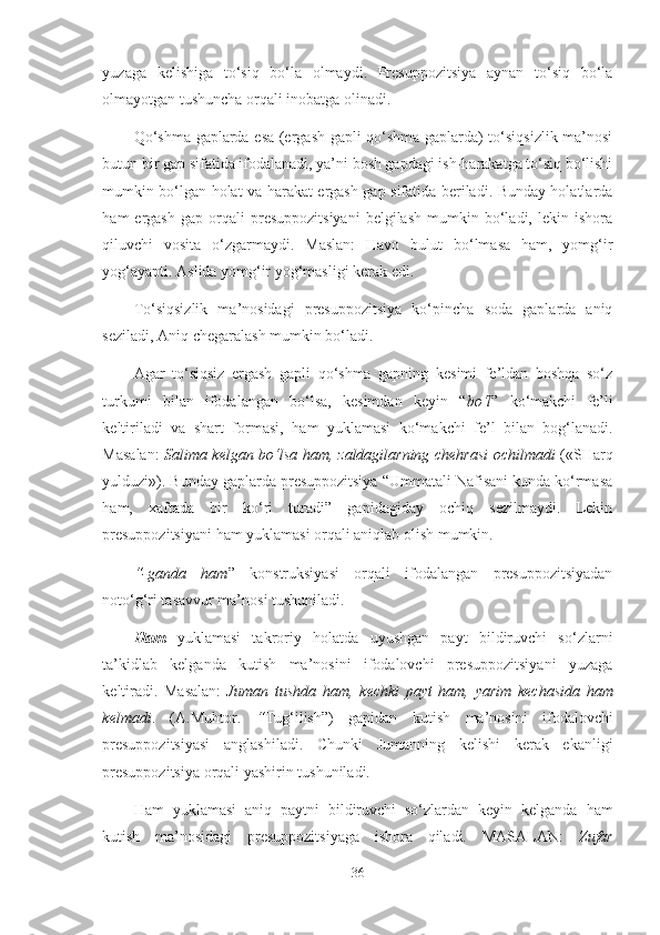 yuzaga   kelishiga   to‘siq   bo‘la   olmaydi.   Presuppozitsiya   aynan   to‘siq   bo‘la
olmayotgan tushuncha orqali inobatga olinadi.
Qo‘shma gaplarda esa (ergash gapli qo‘shma gaplarda) to‘siqsizlik ma’nosi
butun bir gap sifatida ifodalanadi, ya’ni bosh gapdagi ish-harakatga to‘siq bo‘lishi
mumkin bo‘lgan holat va harakat ergash gap sifatida beriladi. Bunday holatlarda
ham   ergash   gap   orqali   presuppozitsiyani   belgilash   mumkin   bo‘ladi,   lekin  ishora
qiluvchi   vosita   o‘zgarmaydi.   Maslan:   Havo   bulut   bo‘lmasa   ham,   yomg‘ir
yog‘ayapti. Aslida yomg‘ir yog‘masligi kerak edi.
To‘siqsizlik   ma’nosidagi   presuppozitsiya   ko‘pincha   soda   gaplarda   aniq
seziladi, Aniq chegaralash mumkin bo‘ladi.
Agar   to‘siqsiz   ergash   gapli   qo‘shma   gapning   kesimi   fe’ldan   boshqa   so‘z
turkumi   bilan   ifodalangan   bo‘lsa,   kesimdan   keyin   “ bo‘l ”   ko‘makchi   fe’li
keltiriladi   va   shart   formasi,   ham   yuklamasi   ko‘makchi   fe’l   bilan   bog‘lanadi.
Masalan:   Salima kelgan bo‘lsa ham,   zaldagilarning chehrasi  ochilmadi   («SHarq
yulduzi»). Bunday gaplarda presuppozitsiya “Ummatali Nafisani kunda ko‘rmasa
ham,   xaftada   bir   ko‘ri   turadi”   gapidagiday   ochiq   sezilmaydi.   Lekin
presuppozitsiyani ham yuklamasi orqali aniqlab olish mumkin.
“-ganda   ham ”   konstruksiyasi   orqali   ifodalangan   presuppozitsiyadan
noto‘g‘ri tasavvur ma’nosi tushuniladi.
Ham   yuklamasi   takroriy   holatda   uyushgan   payt   bildiruvchi   so‘zlarni
ta’kidlab   kelganda   kutish   ma’nosini   ifodalovchi   presuppozitsiyani   yuzaga
keltiradi.   Masalan:   Juman   tushda   ham,   kechki   payt   ham,   yarim   kechasida   ham
kelmadi .   (A.Muhtor.   “ Tug‘ilish”)   gapidan   kutish   ma’nosini   ifodalovchi
presuppozitsiyasi   anglashiladi.   Chunki   Jumanning   kelishi   kerak   ekanligi
presuppozitsiya orqali yashirin tushuniladi.
Ham   yuklamasi   aniq   paytni   bildiruvchi   so‘zlardan   keyin   kelganda   ham
kutish   ma’nosidagi   presuppozitsiyaga   ishora   qiladi.   MASALAN:   Zufar
36 