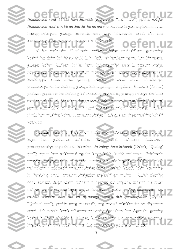 Hakimovich   soat   11 00
da   ham   kelmadi   (P.Qodirov.   “ Uch   ildiz”)   gapida   « Zufar
Hakimovich soat  o‘n birda  kelishi  kerak  edi »   presuppozitsiyasi   anglashilmoqda.
Presuppozitsiyani   yuzaga   kelishida   aniq   payt   bildiruvchi   «soat   o‘n   bir»
konstruksiyasi va  ham  yuklamasi vosita bo‘lmoqda.
Kutish   ma’nosini   ifodalovchi   presuppozitsiya   anglashilgan   gaplarning
kesimi   har   doim   bo‘lishsiz   shaklda   bo‘ladi.   Ish-harakatning   ma’lum   bir   paytda
yuzaga   kelishi   kutilgan   bo‘lsa   ham,   bo‘lmaganligi   asosida   presuppozitsiya
belgilanadi.   Presuppozitsiya   ma’lum   bir   paytda   ish-harakatning   yuzaga   kelishi
kerakligiga   ishora   qilsa,   gapning   mavjud   bo‘laklari   orqali   ifodalangan
propozitsiya ish-harakatning yuzaga kelmaganligini anglatadi. Sintaktik (formal)
jihatdan gapda ish-harakatning bo‘lishsizligi anglatilsa, presuppozitsiya shartlilik
asosida tushuniladi. Masalan:  Raisga soat o‘nda ham mashina kelmadi  (S.Siyoev)
gapida   yuqorida   ko‘rib   o‘tilgan   holatni   kuzatish   mumkin.   Propozitsiya   –   raisga
o‘nda ham mashina kelmadi; presuppozitsiya – raisga soat o‘nga mashina kelishi
kerak edi.
Gapning   kesimi   bo‘lishsizlikni   ifodalovchi   so‘zlardan   bo‘lganda,   egadan
keyin   ham   yuklamasi   qo‘shilsa   ham,   kutish   ma’nosini   ifodalovchi
presuppozitsiya   anglashiladi.   Masalan:   Jo‘raboy   ham   kelmadi   (Oybek,   “Qutlug‘
qon”)   gapida   ham   yuklamasi   egadan   keyin   kelib,   kutish   ma’nosini   ifodalovchi
presuppozitsiyaga   ishora  qilmoqda.  Bunday  gaplarda  birgalik,  qo‘shib  hisoblash
ma’nolarini   ifodalovchi   presuppozitsiya   borga   o‘xshab   ketadi,   lekin   kesimning
bo‘lishsizligi   orqali   presuppozitsiyadan   anglashilgan   ma’no   –   kutish   ekanligi
Aniq   seziladi.   Agar   kesim   bo‘lishli   bo‘lganda   edi   birgalik,   qo‘shib   hisoblash
ma’nosidagi   presuppozitsiya   anglashilar   edi.   Qiyoslang:   Eng   mutaassib,   eng
rashkli   erkaklar   ham   din   va   diyonatga   zararli   deb   qaramaydilar   (Oybek.
“Qutlug‘   qon”),   gapida   «eng   mutaassib,   eng   rashkli   erkaklar   din   va   diyonatga
zararli   deb qarashi  kerak  edi  «presuppozitsiyasiga  ishora  bor.  Agar  shu  gapning
kesimi   bo‘lishli   shaklda   ifodalansa,   kutish   ma’nosidagi   presuppozitsiya   emas,
birgalik, qo‘shib hisoblash ma’nosidagi presuppozitsiya anglashilar edi.
37 