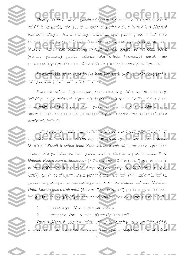 Ham   yuklamasi   –sa   va   –ganda   qo‘shimchalari orqali shakllangan   so‘zlarga
qo‘shilib   kelganda,   biz   yuqorida   aytib   o‘tganimizdek   to‘siqsizlik   yuklamasi
vazifasini   o‘taydi.   Mana   shunday   holatlarda,   agar   gapning   kesimi   bo‘lishsiz
shaklda   bo‘lsa,   kutish   ma’nosini   ifodalovchi   presuppozitsiyani   yuzaga   keltiradi.
Masalan :   Karim   aka   Salimaning   to‘yiga,   ko‘ngli   qolgan   bo‘lsa   ham,   bordi
(«Sharq   yulduzi»)   gapida   « Karim   aka   aslida   bormasligi   kerak   edi»
presuppozitsiyasiga ishora bor.   Chunki Karim akaning   bormasligi kutilgan edi.
Samarqandda   oy   ko‘rgan   bo‘lsa   ham   bormaydi   («SHarq   yulduzi»)   gapida
ham yuqoridagicha holatni ko‘rish mumkin.
Yuqorida   ko‘rib   o‘tganimizdek,   shart   shaklidagi   fe’llardan   va   o‘rin-payt
kelishligi   qo‘shimchasini   olgan   sifatdoshlardan   keyin   qo‘shilib   to‘siqsizlikni
ifodalovchi   vazifada   keluvchi   ham   yuklamasi   agar   bo‘lishli   xarakterda,   agar
kesim bo‘lishli shaklda bo‘lsa, presuppozitsiyadan anglashilgan kutish bo‘lishsiz
xarakterda bo‘ladi.
Ham   yuklamasi   hatto,   hattoki,   nahot,   nahotki   ,   axir   kabi   yuklamalar   bilan
birgalikda   kelib   kutish   ma’nosidagi   presuppozitsiyaga   ishora   qilib   keladi.
Masalan:   “ Kuzatish   uchun   hatto   Zebo   kelishi   kerak   edi ”   presuppozitsiyasi   bor.
Presuppozitsiya   hatto   va   ham   yuklamalari   vositasida   anglashilmoqda.   Yoki
Nahotki Vazira ham tushunmasa?   (S.Zunnunova. “Go‘dak hidi”) gapida nahotki
va ham yuklamalari kutish ma’nosidagi presuppozitsiya (aslida Vazira tushunishi
kerak)   ga   ishora   qilayapti.   Agar   gapning   predikati   bo‘lishli   xarakterda   bo‘lsa,
gapdan   anglashilgan   presuppozitsiya   bo‘lishsiz   xarakterda   bo‘ladi.   Masalan:
Hatto Murzin ham uxlab qoldi  (Shuhrat. “Shineli yillar”) gapida predikat bo‘lishli
bo‘lganligi uchun anglashilgan presuppozitsiya bo‘lishsiz xarakterda tushuniladi.
1. Propozitsiya – Murzin ham uxlab qoldi.
2. Presuppozitsiya – Murzin uxlamasligi kerak edi.
Ham   yuklamasi   takroriy   holda   qo‘llanib,   gapning   egasi,   to‘ldiruvchisi,
aniqlovchisi,   holi,   kesimini   ta’kidlab,   kuchaytirib   kelganda,   o‘zi   ta’kidlab
38 