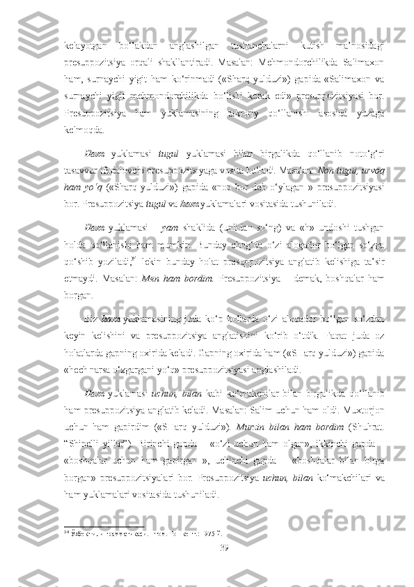 kelayotgan   bo‘lakdan   anglashilgan   tushunchalarni   kutish   ma’nosidagi
presuppozitsiya   orqali   shakllantiradi.   Masalan:   Mehmondorchilikda   Salimaxon
ham,   surnaychi   yigit   ham   ko‘rinmadi   («Sharq   yulduzi»)   gapida   «Salimaxon   va
surnaychi   yigit   mehmondorchilikda   bo‘lishi   kerak   edi»   presuppozitsiyasi   bor.
Presuppozitsiya   ham   yuklamasining   takroriy   qo‘llanishi   asosida   yuzaga
kelmoqda.
Ham   yuklamasi   tugul   yuklamasi   bilan   birgalikda   qo‘llanib   noto‘g‘ri
tasavvur ifodalovchi presuppozitsiyaga vosita bo‘ladi. Masalan:  Non tugul,   urvoq
ham   yo‘q   («Sharq   yulduzi»)   gapida   «non   bor   deb   o‘ylagan   »   presuppozitsiyasi
bor. Presuppozitsiya  tugul  va  ham  yuklamalari vositasida tushuniladi.
Ham   yuklamasi   –   yam   shaklida   (unlidan   so‘ng)   va   «h»   undoshi   tushgan
holda   qo‘llanishi   ham   mumkin.   Bunday   chog‘da   o‘zi   aloqador   bo‘lgan   so‘zga
qo‘shib   yoziladi, 34
  lekin   bunday   holat   presuppozitsiya   anglatib   kelishiga   ta’sir
etmaydi.   Masalan:   Men   ham   bordim.   Presuppozitsiya   –   demak,   boshqalar   ham
borgan.
Biz   ham   yuklamasining   juda   ko‘p   hollarda   o‘zi   aloqador   bo‘lgan   so‘zdan
keyin   kelishini   va   presuppozitsiya   anglatishini   ko‘rib   o‘tdik.   Faqat   juda   oz
holatlarda gapning oxirida keladi. Gapning oxirida ham («SHarq yulduzi») gapida
«hech narsa o‘zgargani yo‘q» presuppozitsiyasi anglashiladi.
Ham   yuklamasi   uchun,   bilan   kabi   ko‘makchilar   bilan   birgalikda   qo‘llanib
ham presuppozitsiya anglatib keladi. Masalan: Salim uchun ham oldi. Muxtorjon
uchun   ham   gapirdim   («SHarq   yulduzi»).   Murzin   bilan   ham   bordim   (Shuhrat.
“Shinelli   yillar”).   Birinchi   gapda   –   «o‘zi   uchun   ham   olgan»,   ikkinchi   gapda   –
«boshqalar   uchun   ham   gapirgan   »,   uchinchi   gapda   –   «boshqalar   bilan   birga
borgan»   presuppozitsiyalari   bor.   Presuppozitsiya   uchun,   bilan   ko‘makchilari   va
ham yuklamalari vositasida tushuniladi.
34
  Ў збек тили грамматикаси. I-том. Тошкент .:  1975 й.
39 