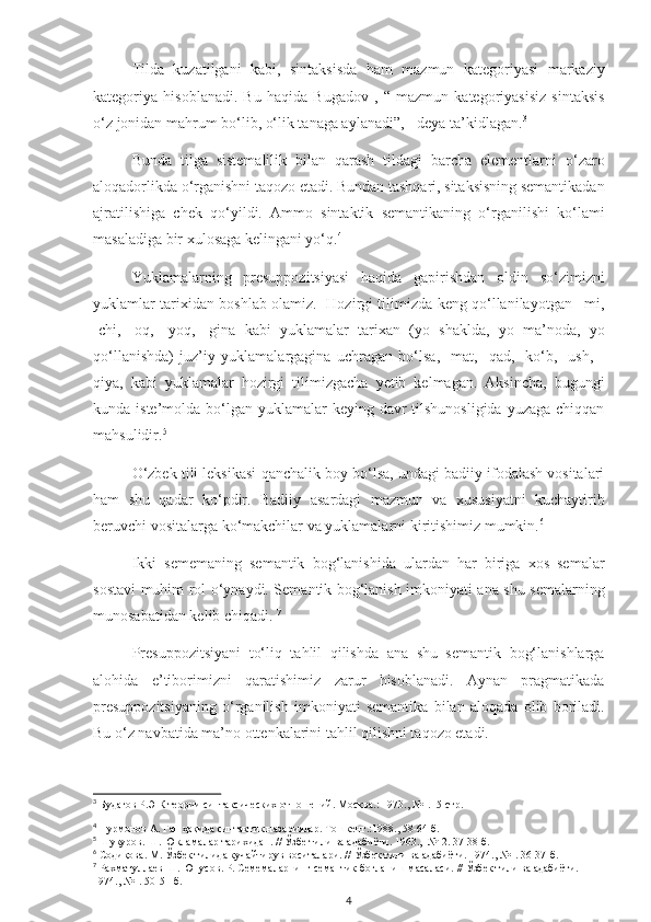 Tilda   kuzatilgani   kabi,   sintaksisda   ham   mazmun   kategoriyasi   markaziy
kategoriya   hisoblanadi.   Bu   haqida   Bugadov   ,   “   mazmun   kategoriyasisiz   sintaksis
o‘z jonidan mahrum bo‘lib, o‘lik tanaga aylanadi”, - deya ta’kidlagan. 3
Bunda   tilga   sistemalilik   bilan   qarash   tildagi   barcha   elementlarni   o‘zaro
aloqadorlikda o‘rganishni taqozo etadi. Bundan tashqari, sitaksisning semantikadan
ajratilishiga   chek   qo‘yildi.   Ammo   sintaktik   semantikaning   o‘rganilishi   ko‘lami
masaladiga bir xulosaga kelingani yo‘q. 4
Yuklamalarning   presuppozitsiyasi   haqida   gapirishdan   oldin   so‘zimizni
yuklamlar tarixidan boshlab olamiz.   Hozirgi tilimizda keng qo‘llanilayotgan –mi,
-chi,   -oq,   -yoq,   -gina   kabi   yuklamalar   tarixan   (yo   shaklda,   yo   ma’noda,   yo
qo‘llanishda)   juz’iy   yuklamalargagina   uchragan   bo‘lsa,   -mat,   -qad,   -ko‘b,   -ush,   -
qiya,   kabi   yuklamalar   hozirgi   tilimizgacha   yetib   kelmagan.   Aksincha,   bugungi
kunda iste’molda bo‘lgan yuklamalar  keying davr  tilshunosligida  yuzaga  chiqqan
mahsulidir. 5
O‘zbek tili leksikasi qanchalik boy bo‘lsa, undagi badiiy ifodalash vositalari
ham   shu   qadar   ko‘pdir.   Badiiy   asardagi   mazmun   va   xususiyatni   kuchaytirib
beruvchi vositalarga ko‘makchilar va yuklamalarni kiritishimiz mumkin. 6
Ikki   sememaning   semantik   bog‘lanishida   ulardan   har   biriga   xos   semalar
sostavi muhim rol o‘ynaydi. Semantik bog‘lanish imkoniyati ana shu semalarning
munosabatidan kelib chiqadi.  7
Presuppozitsiyani   to‘liq   tahlil   qilishda   ana   shu   semantik   bog‘lanishlarga
alohida   e’tiborimizni   qaratishimiz   zarur   hisoblanadi.   Aynan   pragmatikada
presuppozitsiyaning   o‘rganilish   imkoniyati   semantika   bilan   aloqada   olib   boriladi.
Bu o‘z navbatida ma’no ottenkalarini tahlil qilishni taqozo etadi.
3
 Будагов Р.Э К теории синтаксических отношений. Москва .:  1973. ,  №1.15 -стр.
4
  Нурмонов А. Гап ҳақида синтактик назариялар. Тошкент.:1988. ,  58-64-б.
5
  Шукуров. Ш. Юкламалар тарихидан.  //  Ўзбе тили ва адабиёти. 1963.,  №-2. 37-38-б.
6
  Содиқова. М. Ўзбек тилида кучайтирув воситалари . //  Ўзбек тили ва адабиёти. 1974., №1. 36-37-б. 
7
  Рахматуллаев Ш. Юнусов. Р. Семемаларнинг семантик боғланиш масаласи.  //  Ўзбек тили ва адабиёти. 
1974., №1. 50-51-б.
4 