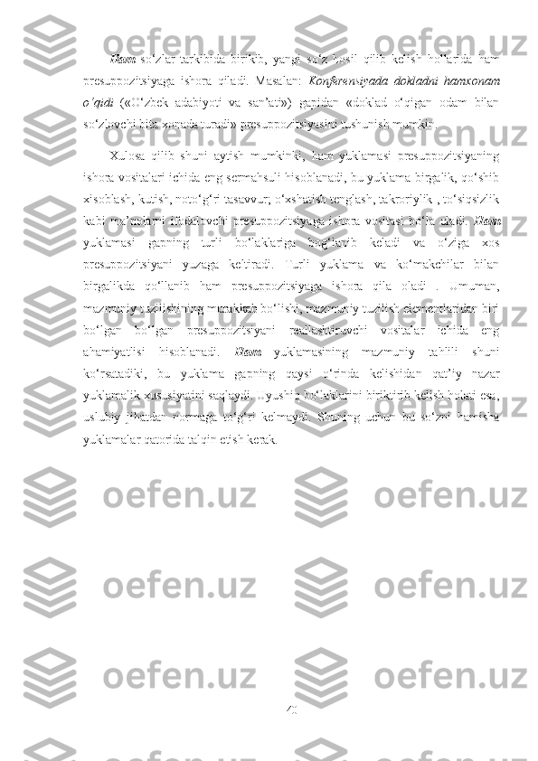 Ham   so‘zlar   tarkibida   birikib,   yangi   so‘z   hosil   qilib   kelish   hollarida   ham
presuppozitsiyaga   ishora   qiladi.   Masalan:   Konferensiyada   dokladni   hamxonam
o‘qidi   («O‘zbek   adabiyoti   va   san’ati»)   gapidan   «doklad   o‘qigan   odam   bilan
so‘zlovchi bita xonada turadi» presuppozitsiyasini tushunish mumkin.
Xulosa   qilib   shuni   aytish   mumkinki,   ham   yuklamasi   presuppozitsiyaning
ishora vositalari ichida eng sermahsuli hisoblanadi, bu yuklama birgalik, qo‘shib
xisoblash, kutish, noto‘g‘ri tasavvur; o‘xshatish tenglash, takroriylik , to‘siqsizlik
kabi   ma’nolarni   ifodalovchi   presuppozitsiyaga   ishora   vositasi   bo‘la   oladi.   Ham
yuklamasi   gapning   turli   bo‘laklariga   bog‘lanib   keladi   va   o‘ziga   xos
presuppozitsiyani   yuzaga   keltiradi.   Turli   yuklama   va   ko‘makchilar   bilan
birgalikda   qo‘llanib   ham   presuppozitsiyaga   ishora   qila   oladi   .   Umuman,
mazmuniy tuzilishining murakkab bo‘lishi, mazmuniy tuzilish elementlaridan biri
bo‘lgan   bo‘lgan   presuppozitsiyani   reallashtiruvchi   vositalar   ichida   eng
ahamiyatlisi   hisoblanadi.   Ham   yuklamasining   mazmuniy   tahlili   shuni
ko‘rsatadiki,   bu   yuklama   gapning   qaysi   o‘rinda   kelishidan   qat’iy   nazar
yuklamalik xususiyatini saqlaydi. Uyushiq bo‘laklarini biriktirib kelish holati esa,
uslubiy   jihatdan   normaga   to‘g‘ri   kelmaydi.   Shuning   uchun   bu   so‘zni   hamisha
yuklamalar qatorida talqin etish kerak.
40 