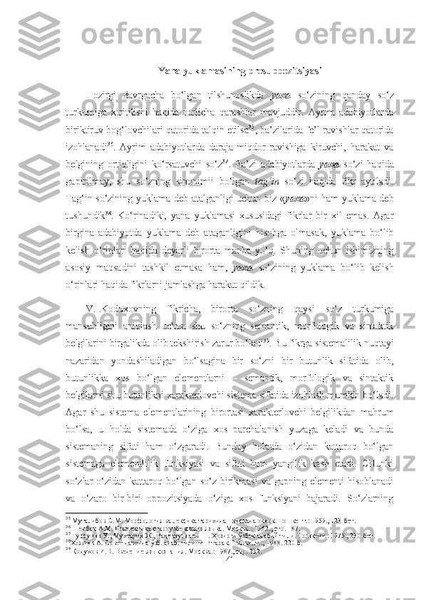 Yana yuklamasining presuppozitsiyasi
Hozirgi   davrgacha   bo‘lgan   tilshunoslikda   yana   so‘zining   qanday   so‘z
turkumiga   kiritilishi   haqida   turlicha   qarashlar   mavjuddir.   Ayrim   adabiyotlarda
biriktiruv bog‘lovchilari qatorida talqin etilsa 35
, ba’zilarida fe’l-ravishlar qatorida
izohlanadi 36
.   Ayrim   adabiyotlarda   daraja-miqdor   ravishiga   kiruvchi,   harakat   va
belgining   ortiqligini   ko‘rsatuvchi   so‘z 37
.   Ba’zi   adabiyotlarda   yana   so‘zi   haqida
gapirilmay,   shu   so‘zning   sinonimii   bo‘lgan   tag‘in   so‘zi   haqida   fikr   aytiladi.
Tag‘in so‘zining yuklama deb atalganligi uchun biz « yana »ni ham yuklama deb
tushundik 38
.   Ko‘rinadiki,   yana   yuklamasi   xususidagi   fikrlar   bir   xil   emas.   Agar
birgina   adabiyotda   yuklama   deb   ataganligini   hisobga   olmasak,   yuklama   bo‘lib
kelish   o‘rinlari   haqida   deyarli   birorta   manba   yo‘q.   Shuning   uchun   ishimizning
asosiy   maqsadini   tashkil   etmasa   ham,   yana   so‘zining   yuklama   bo‘lib   kelish
o‘rinlari haqida fikrlarni jamlashga harakat qildik.
V.I.Koduxovning   fikricha,   birorta   so‘zning   qaysi   so‘z   turkumiga
mansubligini   aniqlash   uchun   shu   so‘zning   semantik,   morfologik   va   sintaktik
belgilarini birgalikda olib tekshirish zarur bo‘ladi 39
. Bu fikrga sistemalilik nuqtayi
nazaridan   yondashiladigan   bo‘lsagina   bir   so‘zni   bir   butunlik   sifatida   olib,
butunlikka   xos   bo‘lgan   elementlarni   –   semantik,   morfologik   va   sintaktik
belgilarni shu butunlikni xarakterlovchi sistema sifatida izohlash mumkin bo‘ladi.
Agar   shu   sistema   elementlarining   birortasi   xarakterlovchi   belgilikdan   mahrum
bo‘lsa,   u   holda   sistemada   o‘ziga   xos   parchalanish   yuzaga   keladi   va   bunda
sistemaning   sifati   ham   o‘zgaradi.   Bunday   holatda   o‘zidan   kattaroq   bo‘lgan
sistemaga   elementlilik   funksiyasi   va   sifati   ham   yangilik   kasb   etadi.   CHunki
so‘zlar  o‘zidan  kattaroq  bo‘lgan  so‘z  birikmasi  va  gapning elementi  hisoblanadi
va   o‘zaro   bir-biri   oppozitsiyada   o‘ziga   xos   funksiyani   bajaradi.   So‘zlarning
35
  Муталибов С.М. Морфология ва лексика тарихидан  қ ис қ ача очерк. Т ошкент.:  1959. ,  123-бет .
36
 Шербак А.М. Грамматика староузбекского языка.  Москва.:  1962. ,  стр. 187 .
37
 Турсунов У., Мухтаров Ж., Ра ҳ матуллаев Ш.  Ҳ озирги  ў збек адабий тили. Т ошкент.:  1975. ,  230-бет .
38
Х ожиев А. Совет даврида  ў зб. адаб. тилининг тара қ . Т ошкент.:,  1988. 220-б.
39
 Кодухов И.В. Введение языкознания. М осква.:  1987. ,  стр. 232 .
41 