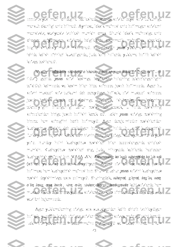 oppozitsiyasi   matn   ichidagina   reallashadi.   Matnda   so‘zlar   qaysi   so‘z   turkumiga
mansub ekanligi aniq bilinadi. Ayniqsa, leksik ma’nosi aniq bo‘lmagan so‘zlarni
matnsizsiz,   vaziyatsiz   izohlash   mumkin   emas.   Chunki   leksik   ma’nosiga   aniq
chegara   qo‘yilmagan   so‘zlarni   belgilashda   grammatik   ma’no   va   sintaktik
bog‘lanish   asosiy   mezon   hisoblanadi.   Shu   jihatdan   yana   yuklamasining   matn
ichida   kelish   o‘rinlari   kuzatilganda,   juda   ko‘p   hollarda   yuklama   bo‘lib   kelishi
ko‘zga tashlanadi.
Masalan:   Mahkam   chiroqni   o‘chirib,   yana   uyquga   ketdi   (P.Qodirov.   “Uch
ildiz”)   gapida   yana   so‘zi   kesimga   bog‘lanib,   holatning   takrorlanganligini
ta’kidlab   kelmoqda   va   kesim   bilan   bitta   so‘roqqa   javob   bo‘lmoqda.   Agar   bu
so‘zni   mustaqil   so‘z   turkumi   deb   qaraydigan   bo‘lsak,   o‘zi   mustaqil   so‘roqqa
javob   bo‘lishi   kerak   edi.   Kesimga   bog‘lanib,   ish-harakat   va   holatning
takroriyligini   bildirganligi   uchun   ravish   deb   atasak,   u   holda   ravishning
so‘roqlaridan   biriga   javob   bo‘lishi   kerak   edi.   Lekin   yana   so‘ziga   ravishning
birorta   ham   so‘rog‘ini   berib   bo‘lmaydi.   Agar   daraja-miqdor   ravishlaridan
kuchaytiruv   ravishi   deb   ataladigan   bo‘linsa,   u   holda   bu   so‘z   kuchaytirish
funksiyasini   bajarishi   kerak   edi.   Bizningcha,   bu   so‘zga   kuchaytiruv   funksiyasi
yo‘q.   Bunday   holni   kuchaytiruv   ravishlari   bilan   taqqoslanganda   aniqlash
mumkin.   Kuchaytiruv   ravishlari   eng,   juda,   nihoyatda   kabilarda   haqiqatan
kuchaytirish  ma’nosi  bor. MASALAN:   Karimaning  ko‘ngli  nihoyatda bo‘sh   edi
(«Sharq   yulduzi»)   gapida   kuchaytiryapti.   Ammo   o‘zi   alohida   savolga   javob
bo‘lmasa ham kuchaytirish ma’nosi bor. Shuning uchun  yana  so‘zini kuchaytiruv
ravishi   deyishimizga   asos   qolmaydi.   Shuningdek,   nihoyat,   g‘oyat,   tag‘in,   naq,
o‘ta,  lang, qoq,  hech  , sira,  aslo,  zinhor,   hargiz,  hadeganda   kabi   so‘zlarda ham
mustaqillik  aniq   ko‘rinmaydi.   Bu   so‘zlar   juda   ko‘p   o‘rinlarda   yuklamalarga   xos
vazifani bajarmoqda.
Agar   yuklamalarning   o‘ziga   xos   xususiyatidan   kelib   chiqib   izohlaydigan
bo‘lsak, yuqorida ko‘rib o‘tilgan so‘zlar ma’lum bir so‘zga ma’no jilosini beradi.
Lekin   o‘zi   yakka   holda   mustaqil   ma’no   anglatmaydi   va   mustaqil   holda   ma’lum
42 