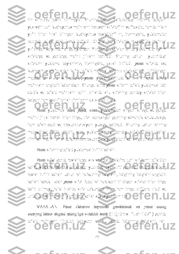 bir   so‘roqqa   javob   bo‘lmaydi.   Shuning   uchun   “sifatlardagi   orttirma   darajani
yasovchi turli kuchaytiruv ma’nosini beruvchi so‘zlar” ni va “tasdiq, hamda inkor
yo‘li   bilan   hosil   qilingan   kuchaytiruv   ravishlari”   ni,   bizningcha,   yuklamalar
qatorida   talqin   etish   kerak   bo‘ladi.   Chunki   bu   so‘zlarda   mustaqillik   ma’nosi
yo‘qolgan va yordamchiga aylangan. Yordamchi so‘zlar ichida yuklamalar ayrim
so‘zlarga   va   gaplarga   ma’no   jilosini   beroladi.   Shuning   uchun     yuqoridagi
so‘zlarni   yuklama   deyishimiz,   bizningcha,   asosli   bo‘ladi.   yana   so‘zida   esa
kuchaytiruv   ma’nosidan   ko‘ra,   ta’kid   ma’nosi   ko‘proq   anglashiladi.   To‘plangan
materiallar   shuni   ko‘rsatadiki,   yana   yuklamasi   juda   ko‘p   o‘rinlarda   ta’kid
ma’nosini   anglatib   kelar   ekan.   Shunga   ko‘ra   yana   so‘zini   ta’kid   yuklamasi   deb
atadik   va   ta’kid   ma’nosini   tahlil   qilishda   shu   so‘zning   qanday   so‘zlar   bilan
kelgani hamda qo‘llanish o‘rinlarini asos qilib oldik.
Yana   yuklamasi   ham,   faqat,   emas   yuklamalari   singari   so‘zga   va   gapga
ma’no   jilosi   berish   bilan   birga,   o‘zi   qatnashgan   gapning   semantik   strukturasiga
ham   ta’sir   etadi   va   presuppozitsiyani   yuzaga   keltiradi.   Shuning   uchun   ishning
maqsadidan   kelib   chiqib   yana   yuklamasining   qanday   so‘zlar   bilan   kelish
o‘rinlarini tahlil qilishda ko‘proq presuppozitsiya anglatib kelishiga to‘xtalindi.
Yana  so‘zining ta’kid yuklamasi bo‘lib kelishi.
Yana   so‘zi  gapda ravishlarga xos  vazifasidan ko‘ra turli  so‘zlarni   ta’kidlab
kelib,   yuklama   vazifasida   kelishi   yuqorida   aytib   o‘tilgan   edi.   Haqiqatan   ham
ravish   bo‘lib   kelishi   uchun   ish-harkatning   belgisini,   belgining   belgisini   anglatib
kelishi   kerak.   Lekin   yana   so‘zi   faqat   ish-harakatni   bildirgan   so‘zlar   bilan   birga
kelib   qolmay,   balki   boshqa   so‘z   turkumlari   bilan   ham   birga   qo‘llana   oladi   va
unda turli xil ma’no jilolari berib kelish xususiyati ham bor.
MASALAN:   Yana   Akbarov   hayolida   gavdalandi   va   yana   uning
«naryog‘idan»   degani   qulog‘iga eshitilib ketdi   (P.Qodirov.   “ Uch ildiz” )   gapida
ta’kid   ma’nosini   ifodalab   kelayapti   va   bu   gapda   belgining   belgisini,   ish-
43 